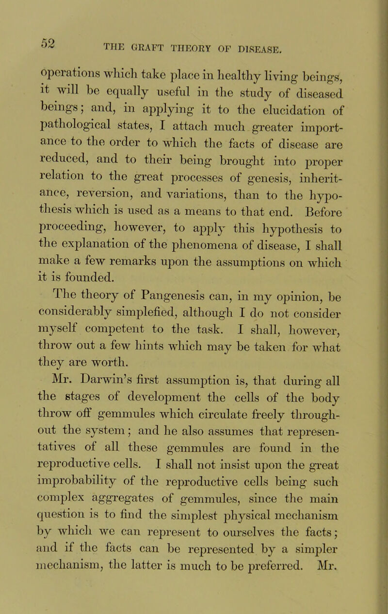 operations winch take place in healthy living1 beings, it will be equally useful in the study of diseased beings; and, in applying it to the elucidation of pathological states, I attach much greater import- ance to the order to which the facts of disease are reduced, and to their being brought into proper relation to the great processes of genesis, inherit- ance, reversion, and variations, than to the hypo- thesis which is used as a means to that end. Before proceeding, however, to apply this hypothesis to the explanation of the phenomena of disease, I shall make a few remarks upon the assumptions on which it is founded. The theory of Pangenesis can, in my opinion, be considerably simplefied, although I do not consider myself competent to the task. I shall, however, throw out a few hints which may be taken for what they are worth. Mr. Darwin’s first assumption is, that during all the stages of development the cells of the body throw off gemmules which circulate freely through- out the system ; and he also assumes that represen- tatives of all these gemmules are found in the reproductive cells. I shall not insist upon the great improbability of the reproductive cells being such complex aggregates of gemmules, since the main question is to find the simplest physical mechanism by which we can represent to ourselves the facts; and if the facts can be represented by a simpler mechanism, the latter is much to be preferred. Mr.
