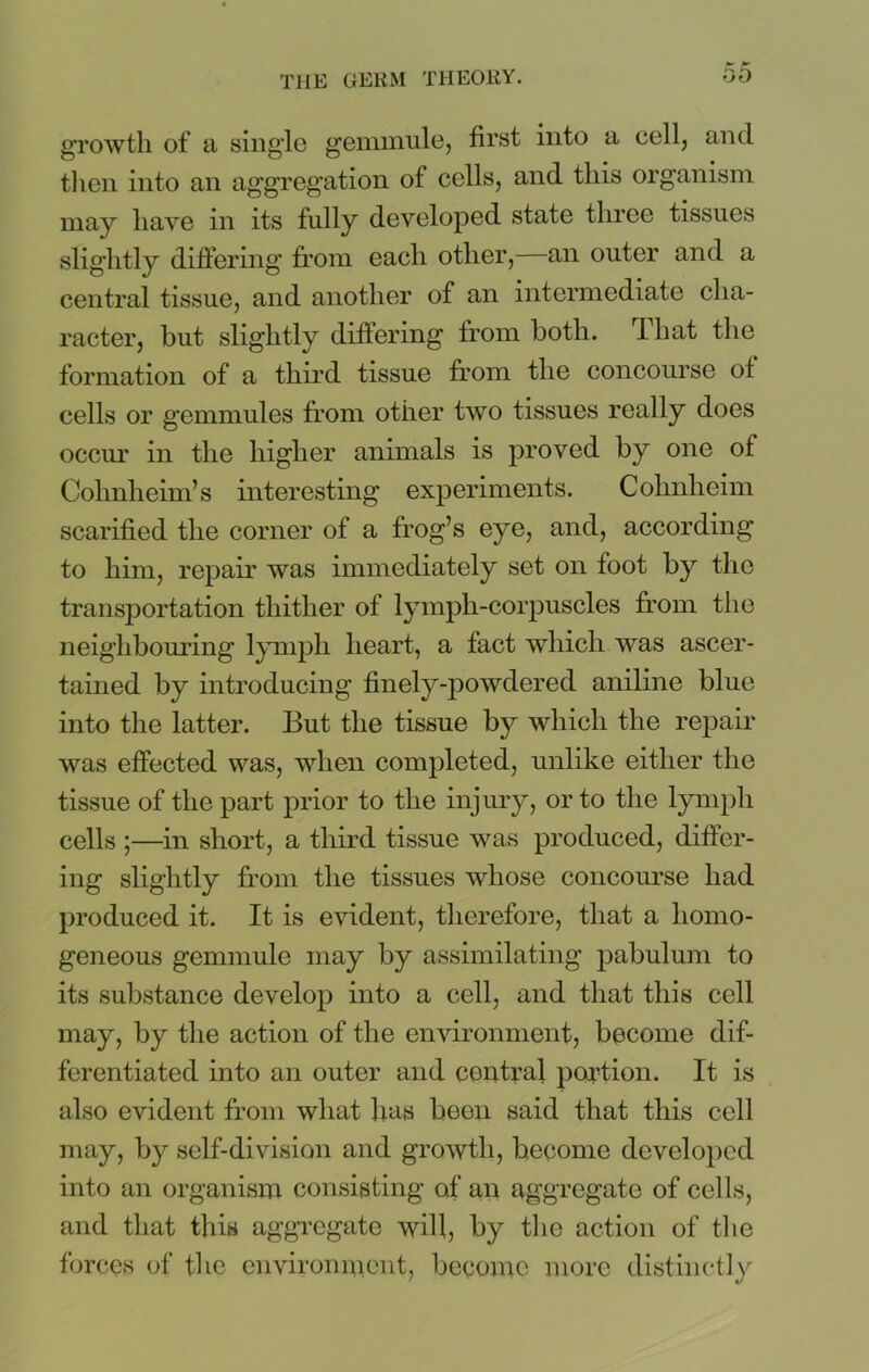 growth of a single gemmule, first into a cell, and then into an aggregation of cells, and this organism may have in its fully developed state three tissues slightly differing from each other, an outer and a central tissue, and another of an intermediate cha- racter, hut slightly differing from both, lhat the formation of a third tissue from the concourse of cells or gemmules from other two tissues really does occur in the higher animals is proved by one of Colmlieim’s interesting experiments. Cohnheim scarified the corner of a frog’s eye, and, according to him, repair was immediately set on foot by the transportation thither of lymph-corpuscles from the neighbouring lymph heart, a fact which was ascer- tained by introducing finely-powdered aniline blue into the latter. But the tissue by which the repair was effected was, when completed, unlike either the tissue of the part prior to the injury, or to the lymph cells ;—in short, a third tissue was produced, differ- ing slightly from the tissues whose concourse had produced it. It is evident, therefore, that a homo- geneous gemmule may by assimilating pabulum to its substance develop into a cell, and that this cell may, by the action of the environment, become dif- ferentiated into an outer and central portion. It is also evident from what lias been said that this cell may, by self-division and growth, become developed into an organism consisting o,f an aggregate of cells, and that this aggregate will, by the action of the forces of the environment, become more distinctly