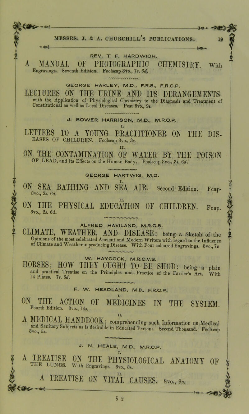 J* ©H- MESSRS. J. & A. CHURCHILL S PUBLICATIONS. 19 REV. T F. HARDWICH. A MANUAL OF PHOTOGRAPHIC CHEMISTRY. With Engravings. Seventh Edition. Foolscap 8vo., 7s. 6d. GEORGE HARLEY, M.D., F.R.S., F.R.C.P. LECTURES ON THE URINE AND ITS DERANGEMENTS with the Application of Physiological Chemistry to the Diagnosis and Treatment of Constitutional as well as Local Diseases. Post 8vo., 9s. J. BOWER HARRISON, M.D., M.R.C.P. LETTERS TO A YOUNG PRACTITIONER ON THE DIS- EASES OF CHILDREN. Foolscap 8vo., 3s. ON THE CONTAMINATION OF WATER BY THE POISON OF LEAD, and its Effects on the Human Body. Foolscap 8vo., 3s. 6d. WVIVWNV'SWW'NWW GEORGE HARTWIG, M.D. » ON SEA BATHING AND SEA AIR. Second Edition. Fcap* 8 vo., 2s. 6d. ON THE PHYSICAL EDUCATION OF CHILDREN. Fcap. 8vo., 2s. 6d. ALFRED HAVILAND, M.R.C.S. * CLIMATE, WEATHER, AND DISEASE; being a Sketch of the Opinions of the most celebrated Ancient and Modem Writers with regard to the Influence of Climate and Weather in producing Disease. With Four coloured Engravings. 8vo., 7s W. HAYCOCK, M.R.C.V.8. HORSES; HOW THEY OUGHT TO BE SHOD: being a plain and practical Treatise on the Principles and Practice of the Farrier’s Art With 14 Plates. 7s. 6d. F. W. HEADLAND, M.D., F.R.C.P. I. ON THE ACTION OF MEDICINES IN THE SYSTEM. Fourth Edition. 8vo., 14s. A MEDICAL HANDBOOK; comprehending such Information on Medical 8vo 5^ltary Sub->ects a8 18 durable jn Educated Persons. Second Thousand. Foolscap «J. N. HEALE, M.D., M.R.C.P. I. f A SN> rTHE PHYSIOLOGICAL ANATOMY OF ;; THE LUNGS. With Engravings. 8vo., 8s. f A TREATISE ON VITAL CAUSES. s™., 9a. k ~ h~