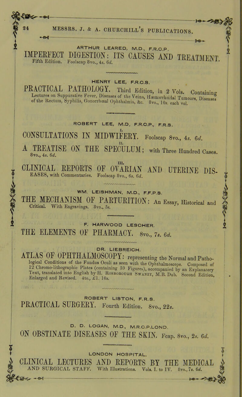 A\ •-Of b&— ARTHUR LEARED, M.D., F.R.C P t IMPERFECT DIGESTION: ITS CAUSES AND TREATMENT Fifth Edition. I oolscap 8vo., 4s. 6cl. J ' HENRY LEE, F.R.C.S. PRACTICAL PATHOLOGY. Third Edition hr 2Vols.' Contain™ Lecture, on Suppurative Fever, Diseases of the Vein., H.morrhoidal Tumour. Disease, of the Rectum, Syphilis, Gonorrhoeal Ophthalmia, &c. 8vo., 10s. each vol. U13ea3es ROBERT LEE, M.D, F.R.C. P., F.R.S. CONSULTATIONS IN MIDWIFERY. Foolscap 8vo„ 4s. 6rf. A TREATISE ON THE SPECULUM; with Three Hundred Cases 8vo., 4s. 6d. m. * CLINICAL REPORTS 0E OVARIAN AND UTERINE DIS- y EASES, with Commentaries. Foolscap 8vo., 6s. 6d. <ji WM. LEISHMAN, M.D., F.F.P S. THE MECHANISM OF PARTURITION: An Essay, Historical and Critical. With Engravings. 8vo., 5s. l F. HARWOOD LESCHER. THE ELEMENTS 0E PHARMACY. 8vo„ 7,. 6d. DR. LIEBREICH. ATLAS OF OPHTHALMOSCOPY: representing the Normal and Patho- logica1 Conditions of the Fundus Oculi as seen with the Ophthalmoscope. Composed of 12 Chromo-hthographic Plates (containing 59 Figures), accompanied by an Explanatory Text, translated into English by II. Rosborough Swanzy, M.B. Dub. Second EditioA Enlarged and Revised. 4 to., £1. 106*. • JC. ROBERT LISTON, F.R.S. PRACTICAL SURGERY. Fourth Edition. 8vo., 22s. D. D. LOGAN, M.D., M.R.C.P.LOND. ON OBSTINATE DISEASES OF THE SKIN. Fcap. 8vo., 2.,. erf. f LONDON HOSPITAL. I i CLINICAL LECTURES AND REPORTS BY THE MEDICAL A I* AND SURGICAL STAFF. With Illustrations. Vols. I. to IV. 8vo.,7s. 6d. -* Of