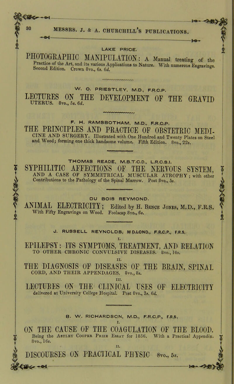 1 LAKE PRICE. PHOTOGRAPHIC MANIPULATION: A Manual treating of the Practice of the Art, and its various Applications to Nature. With numerous Engravings. Second Edition. Crown 8vo., 6s. 6d. » 8 • W. O. PRIESTLEY, M.D., F.R.C.P. L®™8 ON THE DEVELOPMENT OF THE GRAVID UIJcjKUo. ovo., 5s. 6a. i F. H. RAMSBOTHAM, M.D., F.R.C.P. THE PRINCIPLES AND PRACTICE OF OBSTETRIC MEDI- CINE AND SURGERY. Illustrated with One Hundred and Twenty Plates on Steel and Wood; forming one thick handsome volume. Fifth Edition. 8vo., 22s. THOMAS READE, M.B.T.C.D., L.R.C.S.I. % SYPHILITIC AFFECTIONS OF THE NERVOUS SYSTEM, ? ! AND A CASE OF SYMMETRICAL MUSCULAR ATROPHY; with other * Contributions to the Pathology of the Spinal Marrow. Post 8vo., 5s. V DU BOIS REYMOND. ANIMAL ELECTRICITY; Edited by H. Bence Jones, M.D., F.R.S. With Fifty Engravings on Wood. Foolscap 8vo., 6s. J. RUSSELL REYNOLDS, M D.LOND,, F.R.C.P., F.R.S. EPILEPSY: ITS SYMPTOMS, TREATMENT, AND RELATION TO OTHER CHRONIC CONVULSIVE DISEASES. 8vo., 10s. THE DIAGNOSIS OF DISEASES OF THE BRAIN, SPINAL CORD, AND THEIR APPENDAGES. 8vo., 8j. III. LECTURES ON THE CLINICAL USES OF ELECTRICITY delivered at University College Hospital. Post 8vo., 3s. 6d. B. W. RICHARDSON, M.D., F.R.C.P., F.R.S. I. ON THE CAUSE OF THE COAGULATION OF THE BLOOD. Being the Astley Cooper Prize Essay for 1856. With a Practical Appendix. Y 8vo., 16s. ® t DISCOURSES ON PRACTICAL PHYSIC 8vo„ 6*.