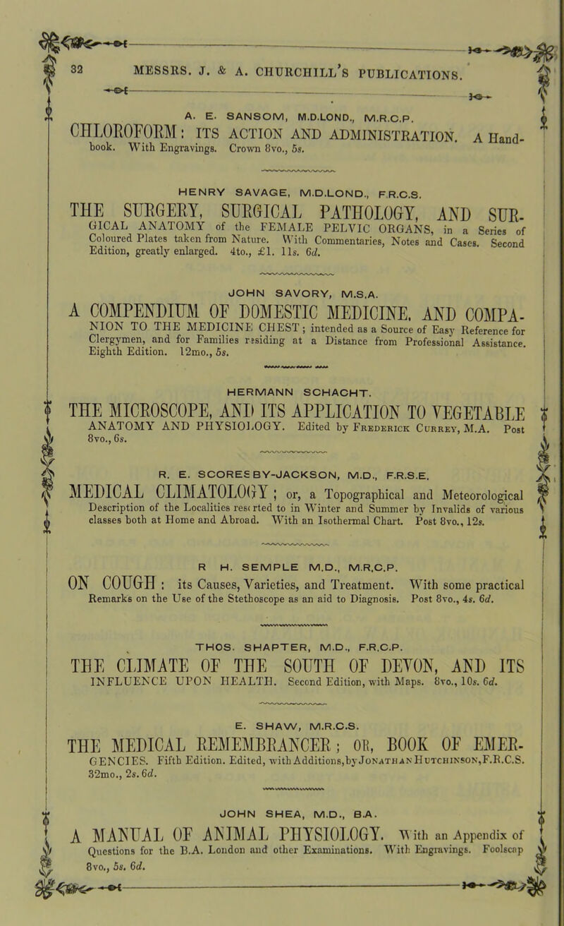 *•— 32 Messrs, j. & a. churciiill’s publications. ■*■©* fO *> A. E. SANSOM, M.D.LOND., M.R.C.P. ffl CHLOROFORM: its action and administration, a Hand- book. With Engravings. Crown 8vo., 5s. HENRY SAVAGE, M.D.LOND., FR.C.S. THE SURGERY, SURGICAL PATHOLOGY, AND SUR- GICAL ANATOMY of the FEMALE PELVIC ORGANS, in a Series of Coloured Plates taken from Nature. With Commentaries, Notes and Cases. Second Edition, greatly enlarged. 4to., £1. 11s. Gd. JOHN SAVORY, M.S.A. A COMPENDIUM OF DOMESTIC MEDICINE. AND COMPA- NION TO THE MEDICINE CHEST; intended as a Source of Easy Reference for Clergymen, and for Families residing at a Distance from Professional Assistance. Eighth Edition. 12mo., 5s. HERMANN SCHACHT. f THE MICROSCOPE, AND ITS APPLICATION TO VEGETABLE i ANATOMY AND PHYSIOLOGY. Edited by Frederick Currey, M.A. Post 8vo., 6s. fR. E. SCORES B Y-JACKSON, M.D., F.R.S.E MEDICAL CLIMATOLOGY; or, a Topographical and Meteorological ,, Description of the Localities res<rted to in Winter and Summer by Invalids of various > £ classes both at Home and Abroad. With an Isothermal Chart. Post 8vo., 12s. II R H. SEMPLE M.D., M.R.C.P. ON COUGH : its Causes, Varieties, and Treatment. With some practical Remarks on the Use of the Stethoscope as an aid to Diagnosis. Post 8vo., 4s. 6d. f i THOS. SHAPTER, M.D., F.R.C.P. THE CLIMATE OF THE SOUTH OF DEVON, AND ITS INFLUENCE UPON HEALTH. Second Edition, with Maps. 8vo., 10s. 6d. E. SHAW, M.R.C.S. THE MEDICAL REMEMBRANCER; OR, BOOK OE EMER- GENCIES. Fifth Edition. Edited, with Additions, by Jonathan Hutchinson,F.R.C.S. 32mo., 2s. 6d. JOHN SHEA, M.D., B.A. A MANUAL OF ANIMAL PHYBIOEOGY. With an Appendix of Questions for the B.A. London and other Examinations. With Engravings. Foolscap 8vo,, 5s. Gd. -«K-