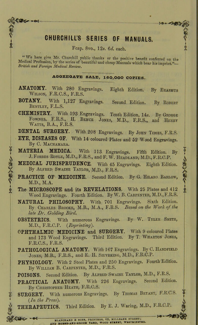 0 m A CHURCHILLS SERIES OF MANUALS. Fcap. 8vo., 12s. 6</. each. “ We here give Mr. Churchill public thanks or the positive benefit conferred on the Medical Profession, by the series of beautiful and cheap Manuals which bear his imprint.”— British and Foreign Medical Review. AGGREGATE SALE, 160,000 COPIES. ANATOMY. With 280 Engravings. Wilson, F.R.C.S., F.R.S. BOTANY. With 1,127 Engravings. Bentley, F.L.S. CHEMISTRY. With 193 Engravings. Eighth Edition. Second Edition. By Erasmus By Robert Tenth Edition, 14s. By George Fownes, F.R.S., H. Bence Jones, M.D., F.R.S., and' Henry Watts, B.A., F.R.S. DENTAL SURGERY. With 208 Engravings. By John Tomes, F.R.S. EYE, DISEASES OF. With 14 coloured Plates and 52 Wood Engravings. By C. Macnamara. MATERIA MEDICA. With 113 Engravings. Fifth Edition. By J. Forbes Royle, M.D., F.R.S., and F. W. Headland, M.D., F.R.C.P. MEDICAL JURISPRUDENCE. With 45 Engravings. Eighth Edition. By Alfred Swaine Taylor, M.D., F.R.S. PRACTICE OF MEDICINE. Second Edition. By G. Hilaro Barlow, M.D., M.A. The MICROSCOPE and its REVELATIONS. With 25 Plates and 412 Wood Engravings. Fourth Edition, By W. B. Carpenter, M.D.,F.R.S. NATURAL PHILOSOPHY. With 701 Engravings. Sixth Edition. By Charles Brooke, M.B., M.A., F.R.S. Based on the Work of the late Dr. Golding Bird. OBSTETRICS. With numerous Engravings. By W. Tyler Smith, M.D., F.R.C.P. (Reprinting). OPHTHALMIC MEDICINE and SURGERY. With 9 coloured Plates and 173 Wood Engravings. Third Edition. By T. Wharton Jones, F.R.C.S., F.R.S. * PATHOLOGICAL ANATOMY. With 167 Engravings. By C. Handfield Jones, M.B., F.R.S., and E. H. Sieveking, M.D., F.R.C.P. PHYSIOLOGY. With 2 Steel Plates and 250 Engravings. Fourth Edition. By William B. Carpenter, M.D., F.R.S. POISONS. Second Edition. By Alfred Swaine Taylor, M.D., F.R.S. PRACTICAL ANATOMY. With 226 Engravings. Second Edition. By Christopher Heath, F.R.C.S. SURGERY. With numerous Engravings. By Thomas Bryant, F.R.C.S. (In the Press). THERAPEUTICS. Third Edition. By E. J. Waring, M.D., F.R.C.P. i BI.AKCUAIID & BONR, rlUXTEHS, 62, MII.LBAJiK STUKKT; „„*«K_A»l)-UnOOJi TABU. WOOD •TBBBT, tTB8TIIIH»TI