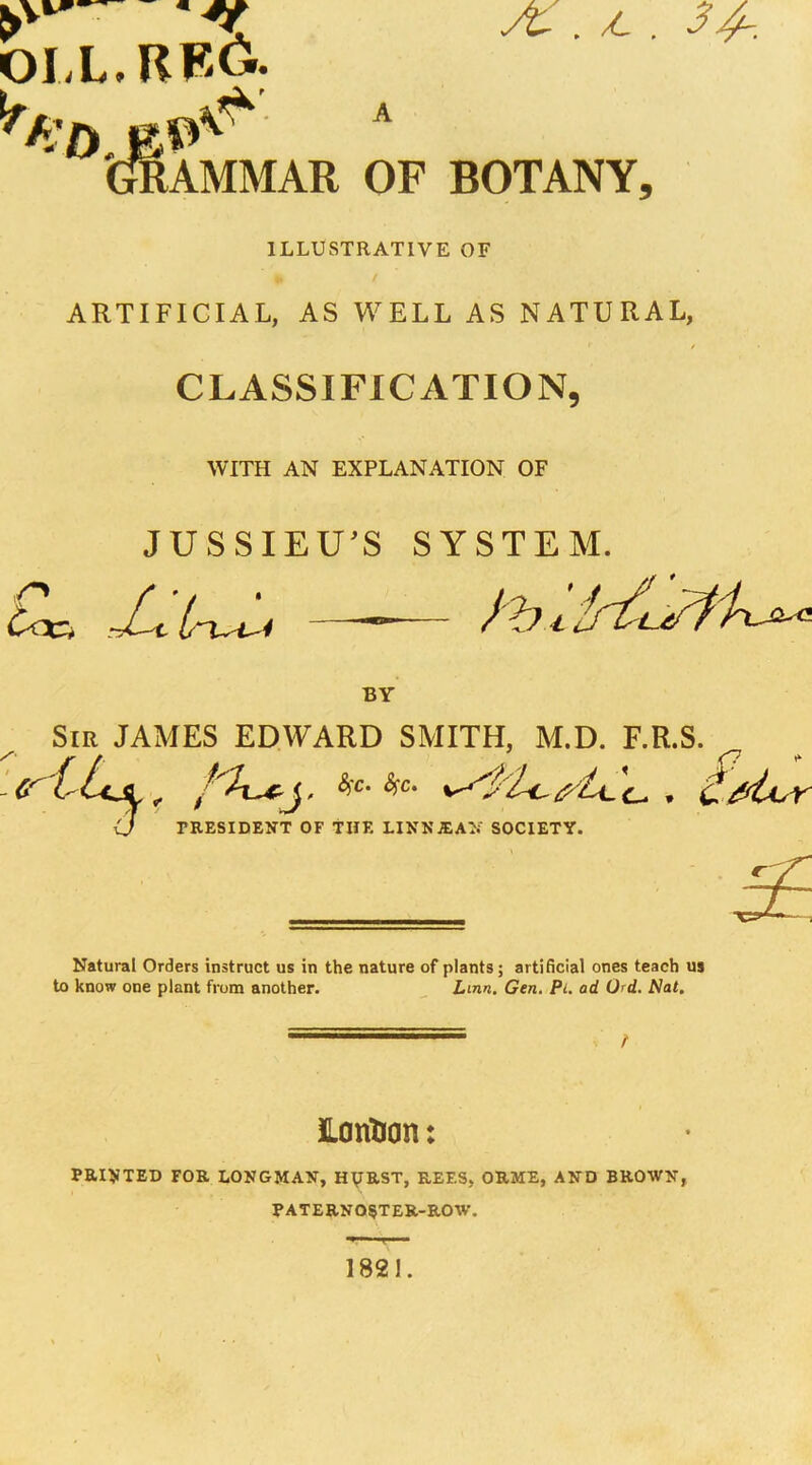 OIX. RFi6. 'CmAMMAR OF BOTANY, ILLUSTRATIVE OF ARTIFICIAL, AS WELL AS NATURAL, CLASSIFICATION, WITH AN EXPLANATION OF JUSSIEU^S SYSTEM. JUirx^ - BY Sir JAMES EDWARD SMITH, M.D. F.R.S. <J PRESIDENT OF THE LINNXAN SOCIETY. Natural Orders instruct us in the nature of plants; artificial ones teach us to know one plant from another. ^ Linn. Gen, Pi, ad Urd. Nat. Hontton: PRINTED FOR LONGMAN, H^RST, REES, ORME, AND BROWN, PATERNOSTER-ROW. 1821.