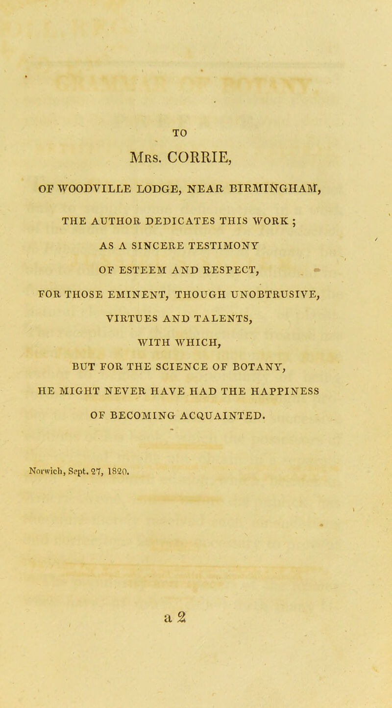 TO Mrs. CORRIE, OF WOODVILLE LODGE, NEAR BIRMINGHAM, THE AUTHOR DEDICATES THIS WORK ; AS A SINCERE TESTIMONY OF ESTEEM AND RESPECT, , • FOR THOSE EMINENT, THOUGH UNOBTRUSIVE, VIRTUES AND TALENTS, WITH WHICH, BUT FOR THE SCIENCE OF BOTANY, HE MIGHT NEVER HAVE HAD THE HAPPINESS OF BECOMING ACQUAINTED. a 2 Nonvicli, Sept. 27, 1820.