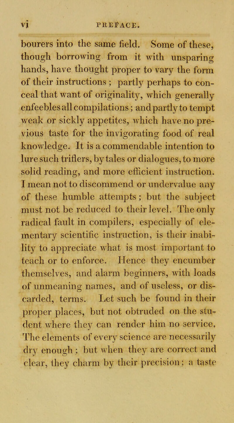 bourers into the same field. Some of these, though borrowing from it with unsparing hands, have thought proper to vary the forai of their instructions ; partly perhaps to con- ceal that want of originality, which generally enfeebles all compilations; and partly to tempt weak or sickly appetites, which have no pre- vious taste for the invigorating- food of real knowledge. It is a commendable intention to lure such triflers, by tales or dialogues, to more solid reading, and more efficient instruction. I mean not to discommend or undervalue any of these humble attempts; but the subject must not be reduced to their level. The only radical fault in compilers, especially of ele- mentary scientific instruction, is their inabi- lity to appreciate what is most important to teach or to enforce. Hence they encumber themselves, and alarm beginners, with loads of unmeaning names, and of useless, or dis- carded, terms. Let such be found in their proper places, but not obtruded on the stu- dent where they can render him no service, The elements of every science are necessarily dry enough; but when they are correct and clear, they charm by their precision; a taste