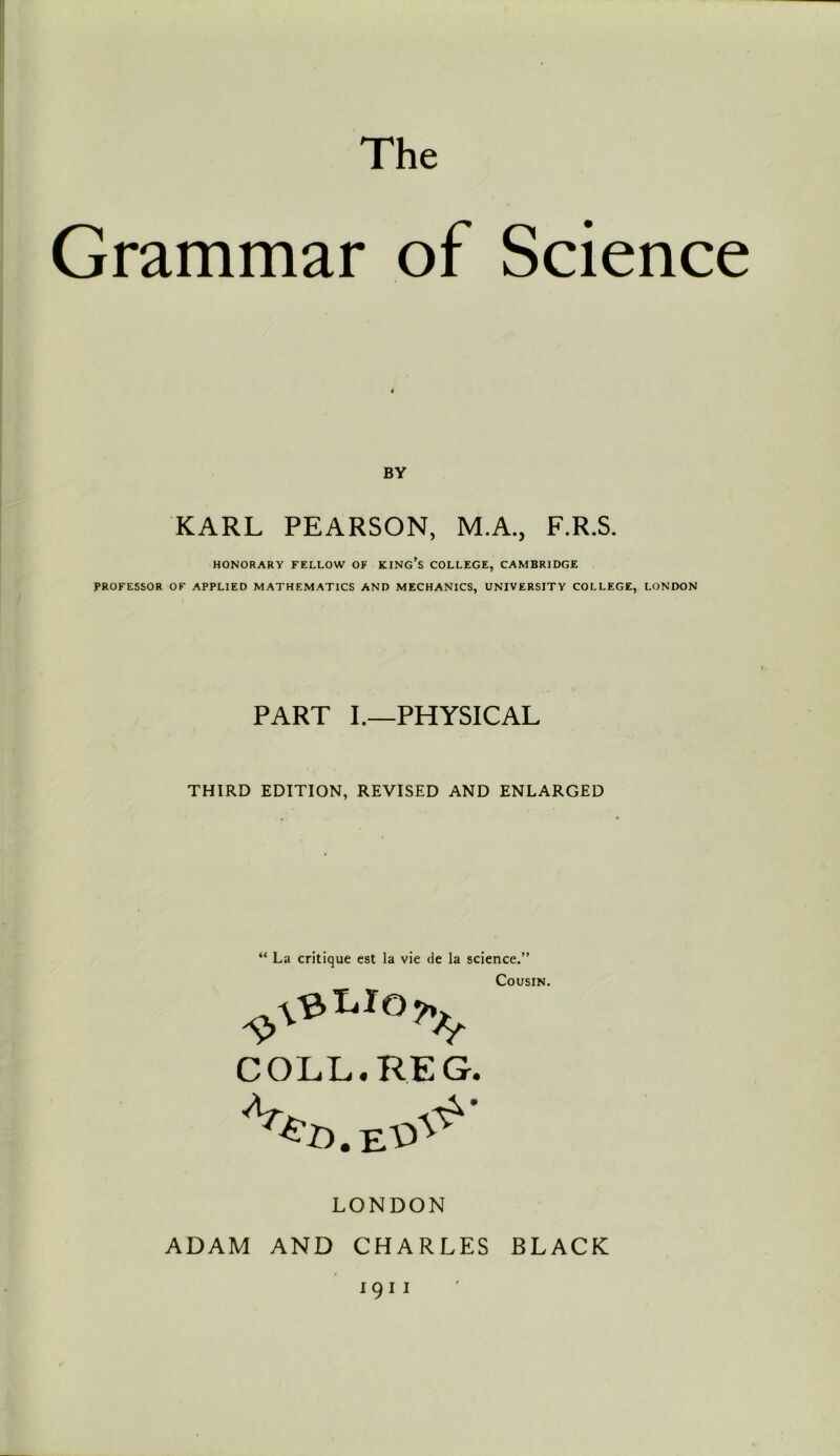 The Grammar of Science BY KARL PEARSON, M.A., F.R.S. HONORARY FELLOW OF KING’S COLLEGE, CAMBRIDGE PROFESSOR OF APPLIED MATHEMATICS AND MECHANICS, UNIVERSITY COLLEGE, LONDON PART I.—PHYSICAL THIRD EDITION, REVISED AND ENLARGED “ La critique est la vie de la science.” Cousin. COLL. RE G. LONDON ADAM AND CHARLES BLACK 1911