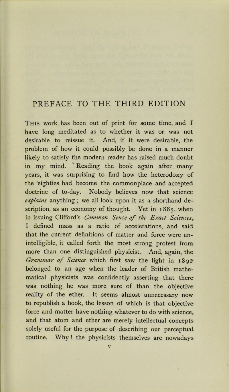 THIS work has been out of print for some time, and I have long meditated as to whether it was or was not desirable to reissue it. And, if it were desirable, the problem of how it could possibly be done in a manner likely to satisfy the modern reader has raised much doubt in my mind. Reading the book again after many years, it was surprising to find how the heterodoxy of the ’eighties had become the commonplace and accepted doctrine of to-day. Nobody believes now that science explains anything; we all look upon it as a shorthand de- scription, as an economy of thought. Yet in 1885, when in issuing Clifford’s Common Sense of the Exact Sciences I defined mass as a ratio of accelerations, and said that the current definitions of matter and force were un- intelligible, it called forth the most strong protest from more than one distinguished physicist. And, again, the Grammar of Science which first saw the light in 1892 belonged to an age when the leader of British mathe- matical physicists was confidently asserting that there was nothing he was more sure of than the objective reality of the ether. It seems almost unnecessary now to republish a book, the lesson of which is that objective force and matter have nothing whatever to do with science,, and that atom and ether are merely intellectual concepts solely useful for the purpose of describing our perceptual routine. Why ! the physicists themselves are nowadays