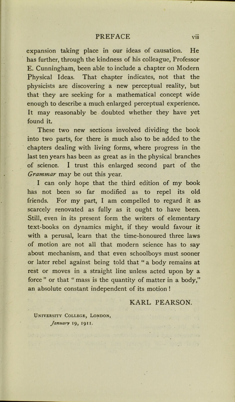 expansion taking place in our ideas of causation. He has further, through the kindness of his colleague, Professor E. Cunningham, been able to include a chapter on Modern Physical Ideas. That chapter indicates, not that the physicists are discovering a new perceptual reality, but that they are seeking for a mathematical concept wide enough to describe a much enlarged perceptual experience. It may reasonably be doubted whether they have yet found it. These two new sections involved dividing the book into two parts, for there is much also to be added to the chapters dealing with living forms, where progress in the last ten years has been as great as in the physical branches of science. I trust this enlarged second part of the Grammar may be out this year. I can only hope that the third edition of my book has not been so far modified as to repel its old friends. For my part, I am compelled to regard it as scarcely renovated as fully as it ought to have been. Still, even in its present form the writers of elementary text-books on dynamics might, if they would favour it with a perusal, learn that the time-honoured three laws of motion are not all that modern science has to say about mechanism, and that even schoolboys must sooner or later rebel against being told that “ a body remains at rest or moves in a straight line unless acted upon by a force ” or that “ mass is the quantity of matter in a body,” an absolute constant independent of its motion ! KARL PEARSON. University College, London, January 19, 1911.