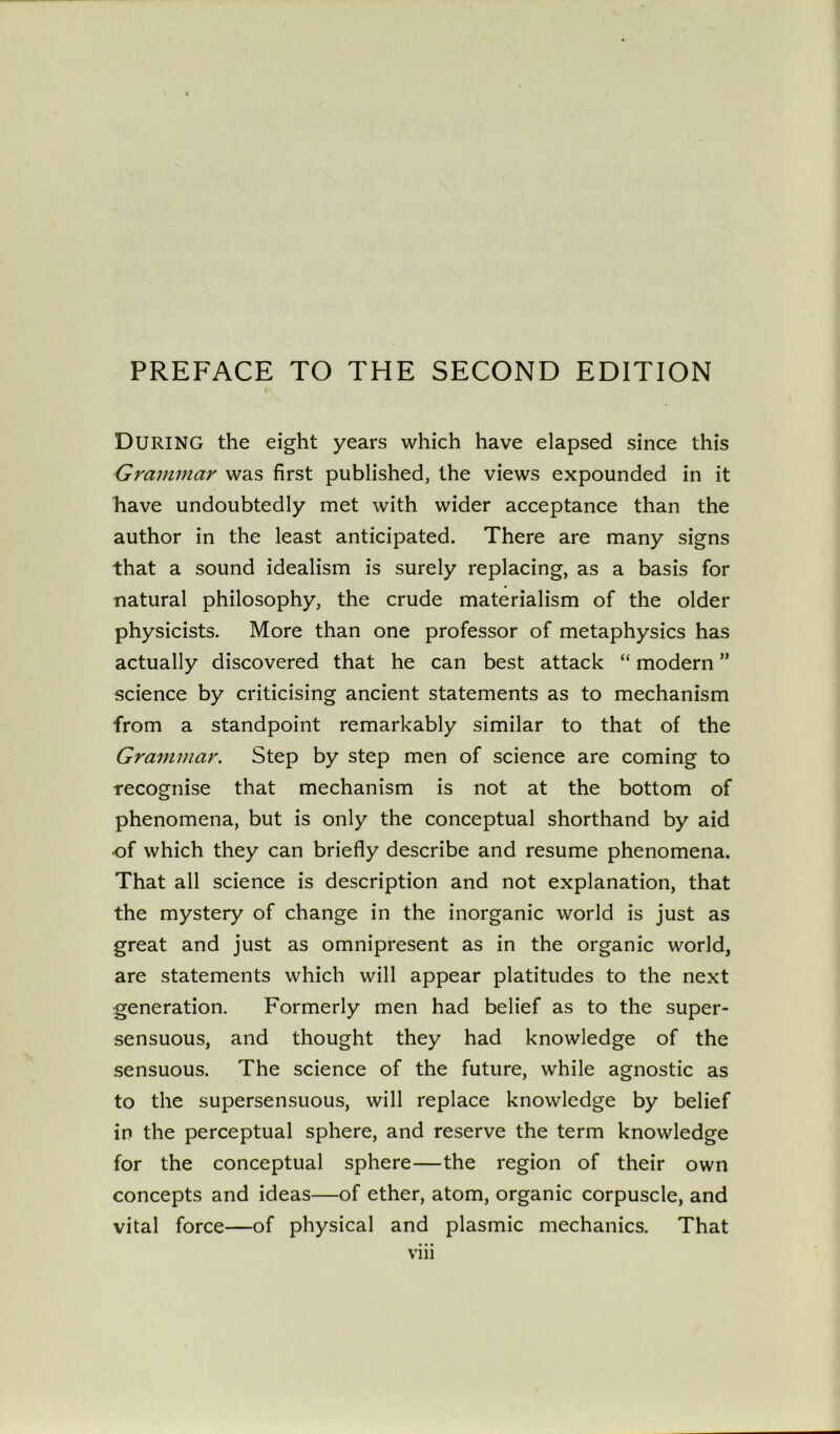 DURING the eight years which have elapsed since this Grammar was first published, the views expounded in it have undoubtedly met with wider acceptance than the author in the least anticipated. There are many signs that a sound idealism is surely replacing, as a basis for natural philosophy, the crude materialism of the older physicists. More than one professor of metaphysics has actually discovered that he can best attack “ modern ” science by criticising ancient statements as to mechanism from a standpoint remarkably similar to that of the Grammar. Step by step men of science are coming to recognise that mechanism is not at the bottom of phenomena, but is only the conceptual shorthand by aid ■of which they can briefly describe and resume phenomena. That all science is description and not explanation, that the mystery of change in the inorganic world is just as great and just as omnipresent as in the organic world, are statements which will appear platitudes to the next generation. Formerly men had belief as to the super- sensuous, and thought they had knowledge of the sensuous. The science of the future, while agnostic as to the supersensuous, will replace knowledge by belief in the perceptual sphere, and reserve the term knowledge for the conceptual sphere—the region of their own concepts and ideas—of ether, atom, organic corpuscle, and vital force—of physical and plasmic mechanics. That vm