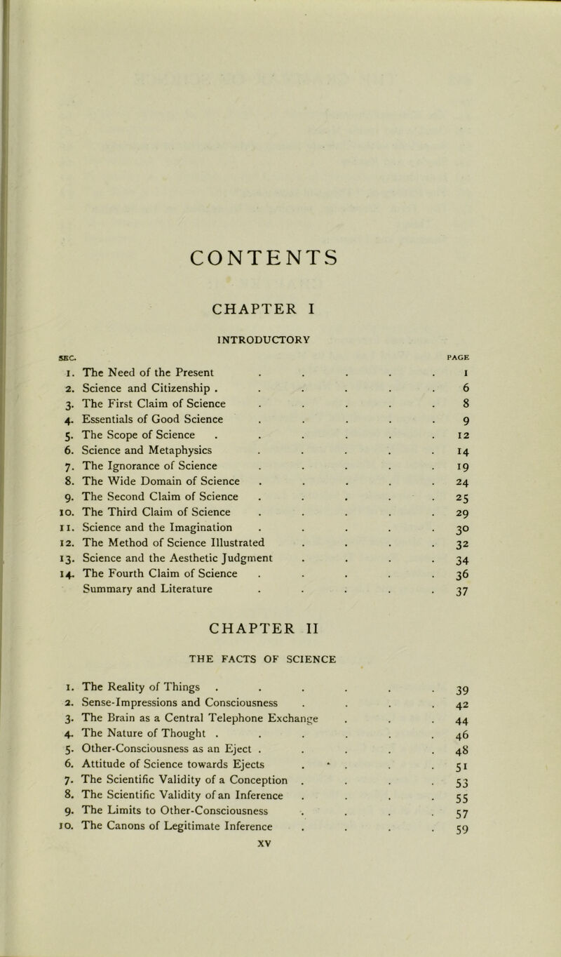 CONTENTS CHAPTER I INTRODUCTORY SEC. PAGE 1. The Need of the Present . . . . i 2. Science and Citizenship ...... 6 3. The First Claim of Science . . . . .8 4. Essentials of Good Science . . . . .9 5. The Scope of Science . . . . . .12 6. Science and Metaphysics . . . . .14 7. The Ignorance of Science . . . . .19 8. The Wide Domain of Science . . . . .24 9. The Second Claim of Science . . . . 25 10. The Third Claim of Science . . . . .29 11. Science and the Imagination . . . . .30 12. The Method of Science Illustrated . . . .32 13. Science and the Aesthetic Judgment . . . .34 14. The Fourth Claim of Science . . . . .36 Summary and Literature . . . . -37 CHAPTER II THE FACTS OF SCIENCE 1. The Reality of Things . . . . . -39 2. Sense-Impressions and Consciousness . . . .42 3. The Brain as a Central Telephone Exchange . . .44 4. The Nature of Thought . . . . . .46 5. Other-Consciousness as an Eject . . . . .48 6. Attitude of Science towards Ejects . . .51 7. The Scientific Validity of a Conception . . . -53 8. The Scientific Validity of an Inference . . . *55 9. The Limits to Other-Consciousness . . . -57 10. The Canons of Legitimate Inference . . . -59