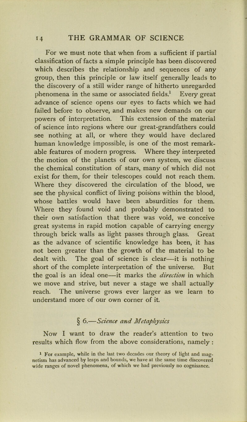 For we must note that when from a sufficient if partial classification of facts a simple principle has been discovered which describes the relationship and sequences of any group, then this principle or law itself generally leads to the discovery of a still wider range of hitherto unregarded phenomena in the same or associated fields.1 Every great advance of science opens our eyes to facts which we had failed before to observe, and makes new demands on our powers of interpretation. This extension of the material of science into regions where our great-grandfathers could see nothing at all, or where they would have declared human knowledge impossible, is one of the most remark- able features of modern progress. Where they interpreted the motion of the planets of our own system, we discuss the chemical constitution of stars, many of which did not exist for them, for their telescopes could not reach them. Where they discovered the circulation of the blood, we see the physical conflict of living poisons within the blood, whose battles would have been absurdities for them. Where they found void and probably demonstrated to their own satisfaction that there was void, we conceive great systems in rapid motion capable of carrying energy through brick walls as light passes through glass. Great as the advance of scientific knowledge has been, it has not been greater than the growth of the material to be dealt with. The goal of science is clear—it is nothing short of the complete interpretation of the universe. But the goal is an ideal one—it marks the direction in which we move and strive, but never a stage we shall actually reach. The universe grows ever larger as we learn to understand more of our own corner of it. § 6.—Science and Metaphysics Now I want to draw the reader’s attention to two results which flow from the above considerations, namely : 1 For example, while in the last two decades our theory of light and mag- netism has advanced by leaps and bounds, we have at the same time discovered wide ranges of novel phenomena, of which we had previously no cognisance.