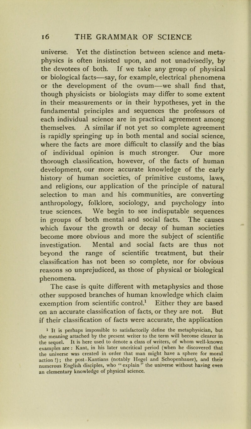 universe. Yet the distinction between science and meta- physics is often insisted upon, and not unadvisedly, by the devotees of both. If we take any group of physical or biological facts—say, for example, electrical phenomena or the development of the ovum—we shall find that, though physicists or biologists may differ to some extent in their measurements or in their hypotheses, yet in the fundamental principles and sequences the professors of each individual science are in practical agreement among themselves. A similar if not yet so complete agreement is rapidly springing up in both mental and social science, where the facts are more difficult to classify and the bias of individual opinion is much stronger. Our more thorough classification, however, of the facts of human development, our more accurate knowledge of the early history of human societies, of primitive customs, laws, and religions, our application of the principle of natural selection to man and his communities, are converting anthropology, folklore, sociology, and psychology into true sciences. We begin to see indisputable sequences in groups of both mental and social facts. The causes which favour the growth or decay of human societies become more obvious and more the subject of scientific investigation. Mental and social facts are thus not beyond the range of scientific treatment, but their classification has not been so complete, nor for obvious reasons so unprejudiced, as those of physical or biological phenomena. The case is quite different with metaphysics and those other supposed branches of human knowledge which claim exemption from scientific control.1 Either they are based on an accurate classification of facts, or they are not. But if their classification of facts were accurate, the application 1 It is perhaps impossible to satisfactorily define the metaphysician, but the meaning attached by the present writer to the term will become clearer in the sequel. It is here used to denote a class of writers, of whom well-known examples are : Kant, in his later uncritical period (when he discovered that the universe was created in order that man might have a sphere for moral action!); the post - Kantians (notably Hegel and Schopenhauer), and their numerous English disciples, who “explain” the universe without having even an elementary knowledge of physical science.