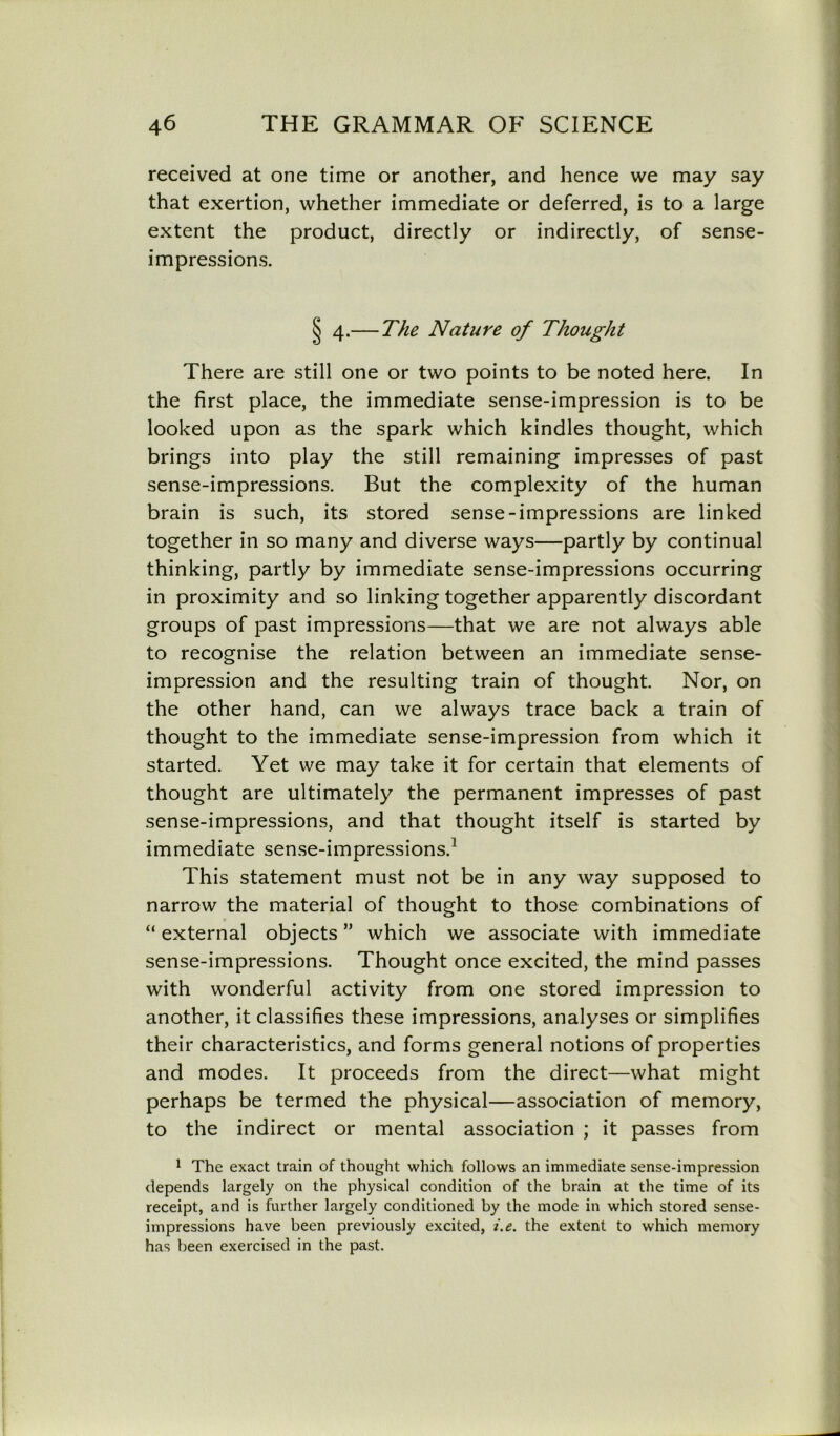 received at one time or another, and hence we may say that exertion, whether immediate or deferred, is to a large extent the product, directly or indirectly, of sense- impressions. § 4.— The Nature of Thought There are still one or two points to be noted here. In the first place, the immediate sense-impression is to be looked upon as the spark which kindles thought, which brings into play the still remaining impresses of past sense-impressions. But the complexity of the human brain is such, its stored sense-impressions are linked together in so many and diverse ways—partly by continual thinking, partly by immediate sense-impressions occurring in proximity and so linking together apparently discordant groups of past impressions—that we are not always able to recognise the relation between an immediate sense- impression and the resulting train of thought. Nor, on the other hand, can we always trace back a train of thought to the immediate sense-impression from which it started. Yet we may take it for certain that elements of thought are ultimately the permanent impresses of past sense-impressions, and that thought itself is started by immediate sense-impressions.1 This statement must not be in any way supposed to narrow the material of thought to those combinations of “ external objects ” which we associate with immediate sense-impressions. Thought once excited, the mind passes with wonderful activity from one stored impression to another, it classifies these impressions, analyses or simplifies their characteristics, and forms general notions of properties and modes. It proceeds from the direct—what might perhaps be termed the physical—association of memory, to the indirect or mental association ; it passes from 1 The exact train of thought which follows an immediate sense-impression depends largely on the physical condition of the brain at the time of its receipt, and is further largely conditioned by the mode in which stored sense- impressions have been previously excited, i.e. the extent to which memory has been exercised in the past.