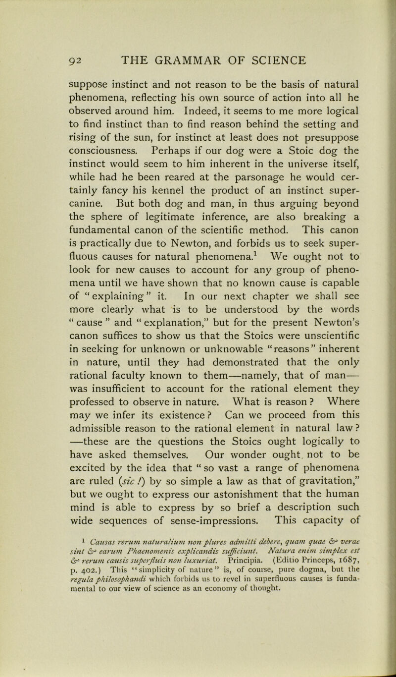 suppose instinct and not reason to be the basis of natural phenomena, reflecting his own source of action into all he observed around him. Indeed, it seems to me more logical to find instinct than to find reason behind the setting and rising of the sun, for instinct at least does not presuppose consciousness. Perhaps if our dog were a Stoic dog the instinct would seem to him inherent in the universe itself, while had he been reared at the parsonage he would cer- tainly fancy his kennel the product of an instinct super- canine. But both dog and man, in thus arguing beyond the sphere of legitimate inference, are also breaking a fundamental canon of the scientific method. This canon is practically due to Newton, and forbids us to seek super- fluous causes for natural phenomena.1 * We ought not to look for new causes to account for any group of pheno- mena until we have shown that no known cause is capable of “ explaining ” it. In our next chapter we shall see more clearly what is to be understood by the words “ cause ” and “explanation,” but for the present Newton’s canon suffices to show us that the Stoics were unscientific in seeking for unknown or unknowable “reasons” inherent in nature, until they had demonstrated that the only rational faculty known to them—namely, that of man— was insufficient to account for the rational element they professed to observe in nature. What is reason ? Where may we infer its existence ? Can we proceed from this admissible reason to the rational element in natural law ? —these are the questions the Stoics ought logically to have asked themselves. Our wonder ought, not to be excited by the idea that “ so vast a range of phenomena are ruled (sic /) by so simple a law as that of gravitation,” but we ought to express our astonishment that the human mind is able to express by so brief a description such wide sequences of sense-impressions. This capacity of 1 Causas rerum naturalium non plures admilti debere, quam quae dr5 verae sint i2j° earum Phaenomenis explicandis sufficiunt. Natura enim simplex est dr3 * rerum causis superfluis non luxuriat. Principia. (Editio Princeps, 1687, p. 402.) This “ simplicity of nature” is, of course, pure dogma, but the regula philosophandi which forbids us to revel in superfluous causes is funda- mental to our view of science as an economy of thought.