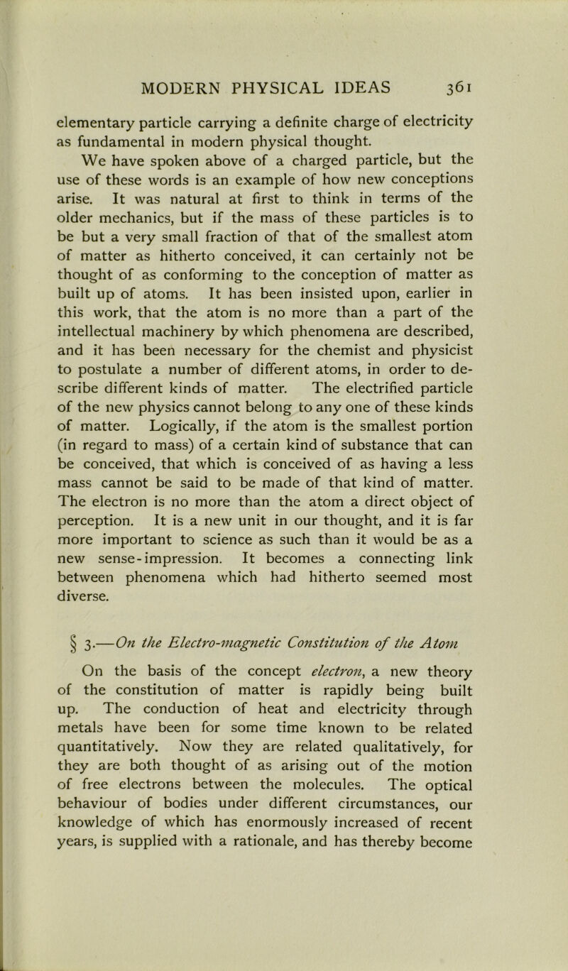 elementary particle carrying a definite charge of electricity as fundamental in modern physical thought. We have spoken above of a charged particle, but the use of these words is an example of how new conceptions arise. It was natural at first to think in terms of the older mechanics, but if the mass of these particles is to be but a very small fraction of that of the smallest atom of matter as hitherto conceived, it can certainly not be thought of as conforming to the conception of matter as built up of atoms. It has been insisted upon, earlier in this work, that the atom is no more than a part of the intellectual machinery by which phenomena are described, and it has been necessary for the chemist and physicist to postulate a number of different atoms, in order to de- scribe different kinds of matter. The electrified particle of the new physics cannot belong to any one of these kinds of matter. Logically, if the atom is the smallest portion (in regard to mass) of a certain kind of substance that can be conceived, that which is conceived of as having a less mass cannot be said to be made of that kind of matter. The electron is no more than the atom a direct object of perception. It is a new unit in our thought, and it is far more important to science as such than it would be as a new sense-impression. It becomes a connecting link between phenomena which had hitherto seemed most diverse. § 3.—On the Electro-magnetic Constitution of the Atom On the basis of the concept electron, a new theory of the constitution of matter is rapidly being built up. The conduction of heat and electricity through metals have been for some time known to be related quantitatively. Now they are related qualitatively, for they are both thought of as arising out of the motion of free electrons between the molecules. The optical behaviour of bodies under different circumstances, our knowledge of which has enormously increased of recent years, is supplied with a rationale, and has thereby become