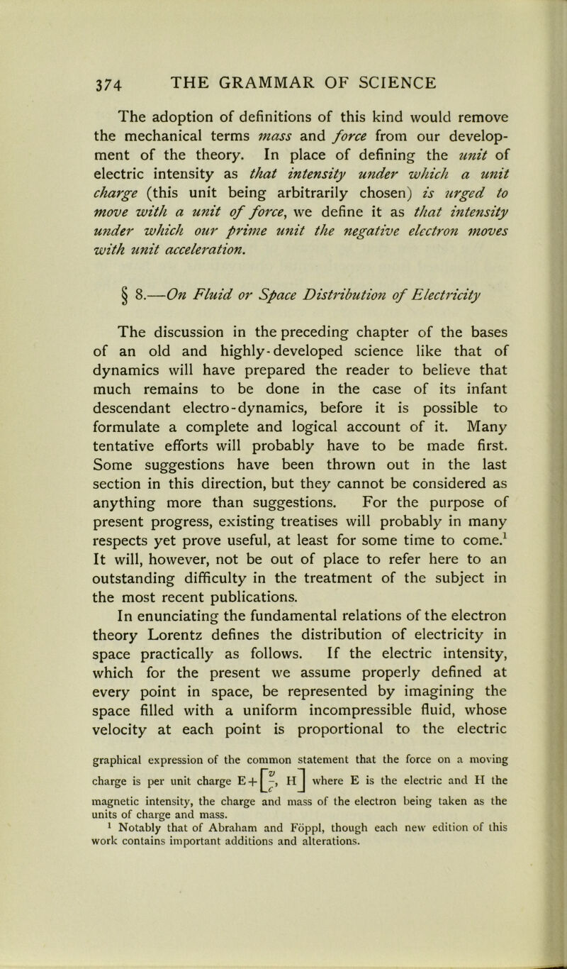 The adoption of definitions of this kind would remove the mechanical terms mass and force from our develop- ment of the theory. In place of defining the unit of electric intensity as that intensity under which a unit charge (this unit being arbitrarily chosen) is lirged to move with a unit of force, we define it as that intensity u?ider which our prime unit the negative electron moves with unit acceleration. § 8.—On Fluid or Space Distribution of Electricity The discussion in the preceding chapter of the bases of an old and highly-developed science like that of dynamics will have prepared the reader to believe that much remains to be done in the case of its infant descendant electro-dynamics, before it is possible to formulate a complete and logical account of it. Many tentative efforts will probably have to be made first. Some suggestions have been thrown out in the last section in this direction, but they cannot be considered as anything more than suggestions. For the purpose of present progress, existing treatises will probably in many respects yet prove useful, at least for some time to come.1 It will, however, not be out of place to refer here to an outstanding difficulty in the treatment of the subject in the most recent publications. In enunciating the fundamental relations of the electron theory Lorentz defines the distribution of electricity in space practically as follows. If the electric intensity, which for the present we assume properly defined at every point in space, be represented by imagining the space filled with a uniform incompressible fluid, whose velocity at each point is proportional to the electric graphical expression of the common statement that the force on a moving charge is per unit charge E + Q-, H ] where E is the electric and H the magnetic intensity, the charge and mass of the electron being taken as the units of charge and mass. 1 Notably that of Abraham and Foppl, though each new edition of this work contains important additions and alterations.