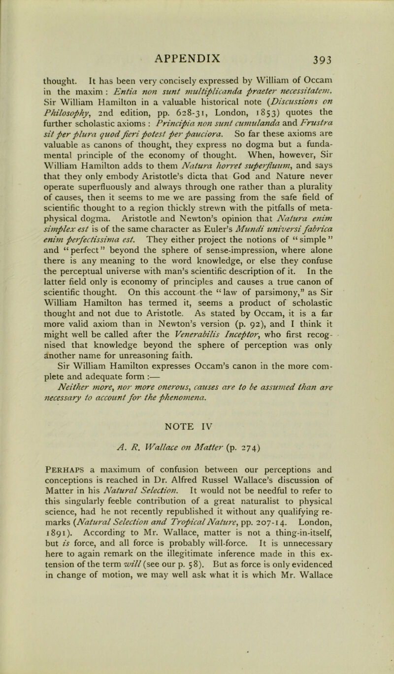 thought. It has been very concisely expressed by William of Occam in the maxim : Entia ?ion sunt multiplicanda praeter necessitatem. Sir William Hamilton in a valuable historical note (Discussions on Philosophy, 2nd edition, pp. 628-31, London, 1853) quotes the further scholastic axioms : Principia non sunt cwnulanda and Frustra sit per plura quod fieri potest per pandora. So far these axioms are valuable as canons of thought, they express no dogma but a funda- mental principle of the economy of thought. When, however, Sir William Hamilton adds to them Natura horret superfiuum, and says that they only embody Aristotle’s dicta that God and Nature never operate superfluously and always through one rather than a plurality of causes, then it seems to me we are passing from the safe field of scientific thought to a region thickly strewn with the pitfalls of meta- physical dogma. Aristotle and Newton’s opinion that Natura enim simplex est is of the same character as Euler’s Mundi universi fabrica enim perfectissima est. They either project the notions of “ simple ” and “ perfect ” beyond the sphere of sense-impression, where alone there is any meaning to the word knowledge, or else they confuse the perceptual universe with man’s scientific description of it. In the latter field only is economy of principles and causes a true canon of scientific thought. On this account the “ law of parsimony,” as Sir William Hamilton has termed it, seems a product of scholastic thought and not due to Aristotle. As stated by Occam, it is a far more valid axiom than in Newton’s version (p. 92), and I think it might well be called after the Venerabilis Inceptor, who first recog- nised that knowledge beyond the sphere of perception was only another name for unreasoning faith. Sir William Hamilton expresses Occam’s canon in the more com- plete and adequate form :— Neither more, nor more onerous, causes are to be assumed tha?i are necessary to account for the phenomena. NOTE IV A. R. Wallace on Matter (p. 274) PERHAPS a maximum of confusion between our perceptions and conceptions is reached in Dr. Alfred Russel Wallace’s discussion of Matter in his Natural Selection. It would not be needful to refer to this singularly feeble contribution of a great naturalist to physical science, had he not recently republished it without any qualifying re- marks (.Natural Selection and Tropical Nature, pp. 207-14. London, 1891). According to Mr. Wallace, matter is not a thing-in-itself, but is force, and all force is probably will-force. It is unnecessary here to again remark on the illegitimate inference made in this ex- tension of the term will (see our p. 58). But as force is only evidenced in change of motion, we may well ask what it is which Mr. Wallace