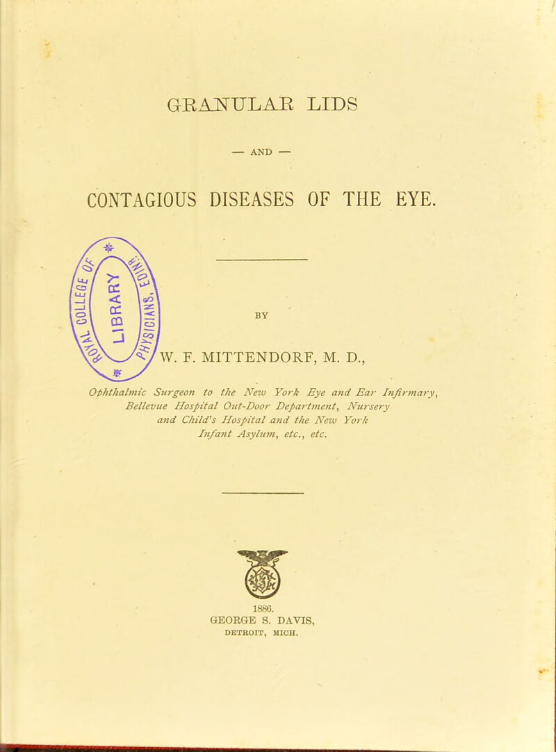 UBRAR'i^ GRAJ^ULAE LIDS — AND — CONTAGIOUS DISEASES OF THE EYE. BY W. F. MITTENDORF, M. D., Oththahnic Surgeon to the New York Eye and Ear Infirtnary, Bellevue Hospital Out-Door Depa^-tnient^ Nursery and Child's Hospital and the New York Infant Asylum^ etc., etc. 1886. GEORGE S. DAVIS, DETROIT, MICH.