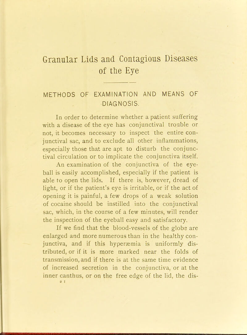 Granular Lids and Contagious Diseases of tLe Eye METHODS OF EXAMINATION AND MEANS OF DIAGNOSIS. In order to determine whether a patient suffering with a disease of the eye has conjunctival trouble or not, it becomes necessary to inspect the entire con- junctival sac, and to exclude all other inflammations, especially those that are apt to disturb the conjunc- tival circulation or to implicate the conjunctiva itself. An examination of the conjunctiva of the eye- ball is easily accomplished, especially if the patient is able to open the lids. If there is, however, dread of light, or if the patient’s eye is irritable, or if the act of opening it is painful, a few drops of a weak solution of cocaine should be instilled into the conjunctival sac, which, in the course of a few minutes, will render the inspection of the eyeball easy and satisfactory. If we find that the blood-vessels of the globe are enlarged and more numerous than in the healthy con- junctiva, and if this hypersemia is uniformly dis- tributed, or if it is more marked near the folds of transmission, and if there is at the same time evidence of increased secretion in the conjunctiva, or at the inner canthus, or on the free edge of the lid, the dis-