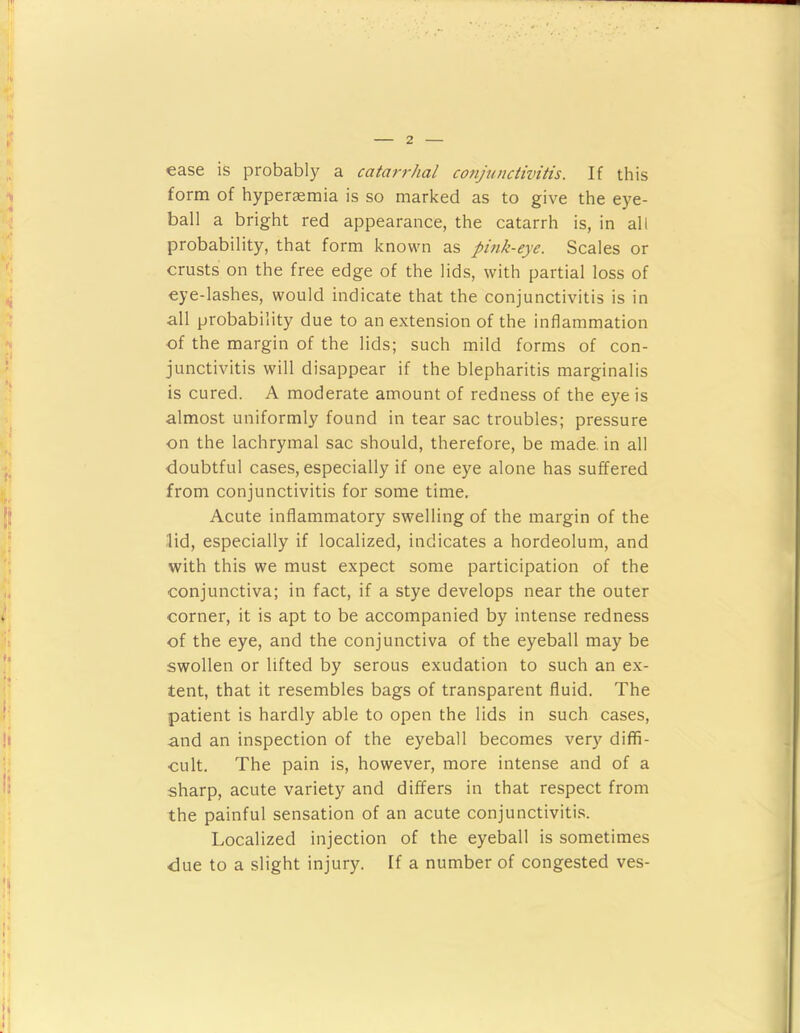 ease is probably a catarrhal conju/iciivitis. If this form of hyperaemia is so marked as to give the eye- ball a bright red appearance, the catarrh is, in all probability, that form known as pmk-eye. Scales or crusts on the free edge of the lids, with partial loss of eye-lashes, would indicate that the conjunctivitis is in all probability due to an extension of the inflammation of the margin of the lids; such mild forms of con- junctivitis will disappear if the blepharitis marginalis is cured. A moderate amount of redness of the eye is almost uniformly found in tear sac troubles; pressure on the lachrymal sac should, therefore, be made, in all doubtful cases, especially if one eye alone has suffered from conjunctivitis for some time. Acute inflammatory swelling of the margin of the lid, especially if localized, indicates a hordeolum, and with this we must expect some participation of the conjunctiva; in fact, if a stye develops near the outer corner, it is apt to be accompanied by intense redness of the eye, and the conjunctiva of the eyeball may be swollen or lifted by serous exudation to such an ex- tent, that it resembles bags of transparent fluid. The patient is hardly able to open the lids in such cases, and an inspection of the eyeball becomes very diffi- cult. The pain is, however, more intense and of a sharp, acute variety and differs in that respect from the painful sensation of an acute conjunctivitis. Localized injection of the eyeball is sometimes due to a slight injury. If a number of congested ves-