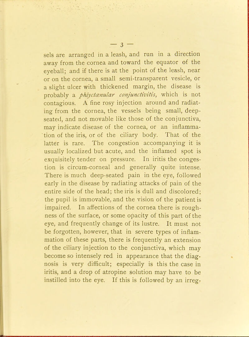 sels are arranged in a leash, and run in a direction away from the cornea and toward the equator of the eyeball; and if there is at the point of the leash, near or on the cornea, a small semi-transparent vesicle, or a slight ulcer with thickened margin, the disease is probably a phlyctanular conjunctivitis, which is not contagious. A fine rosy injection around and radiat- ing from the cornea, the vessels being small, deep- seateil, and not movable like those of the conjunctiva, may indicate disease of the cornea, or an inflamma- tion of the iris, or of the ciliary body. That of the latter is rare. The congestion accompanying it is usually localized but acute, and the inflamed spot is exquisitely tender on pressure. In iritis the conges- tion is circum-corneal and generally quite intense. There is much deep-seated pain in the eye, followed early in the disease by radiating attacks of pain of the entire side of the head; the iris is dull and discolored; the pupil is immovable, and the vision of the patient is impaired. In affections of the cornea there is rough- ness of the surface, or some opacity of this part of the eye, and frequently change of its lustre. It must not be forgotten, however, that in severe types of inflam- mation of these parts, there is frequently an extension of the ciliary injection to the conjunctiva, which may become so intensely red in appearance that the diag- nosis is very difficult; especially is this the case in iritis, and a drop of atropine solution may have to be instilled into the eye. If this is followed by an irreg-