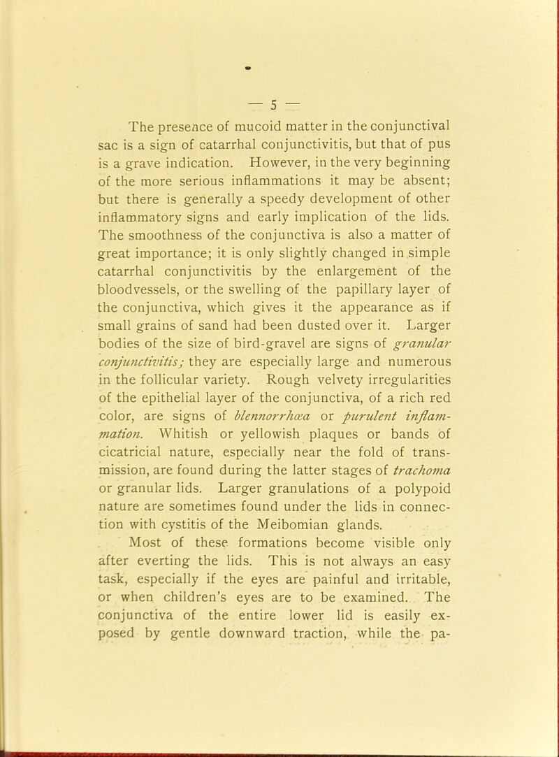 The presence of mucoid matter in the conjunctival sac is a sign of catarrhal conjunctivitis, but that of pus is a grave indication. However, in the very beginning of the more serious inflammations it may be absent; but there is generally a speedy development of other inflammatory signs and early implication of the lids. The smoothness of the conjunctiva is also a matter of great importance; it is only slightly changed in simple catarrhal conjunctivitis by the enlargement of the bloodvessels, or the swelling of the papillary layer of the conjunctiva, which gives it the appearance as if small grains of sand had been dusted over it. Larger bodies of the size of bird-gravel are signs of granular conjimctivitis; they are especially large and numerous in the follicular variety. Rough velvety irregularities of the epithelial layer of the conjunctiva, of a rich red color, are signs of blennorrhoia or purulent infla77i- mation. Whitish or yellowish plaques or bands of cicatricial nature, especially near the fold of trans- mission, are found during the latter stages of trachoma or granular lids. Larger granulations of a polypoid nature are sometimes found under the lids in connec- tion with cystitis of the Meibomian glands. Most of these formations become visible only after everting the lids. This is not always an easy task, especially if the eyes are painful and irritable, or when children’s eyes are to be examined. The conjunctiva of the entire lower lid is easily ex- posed by gentle downward traction, while the pa-