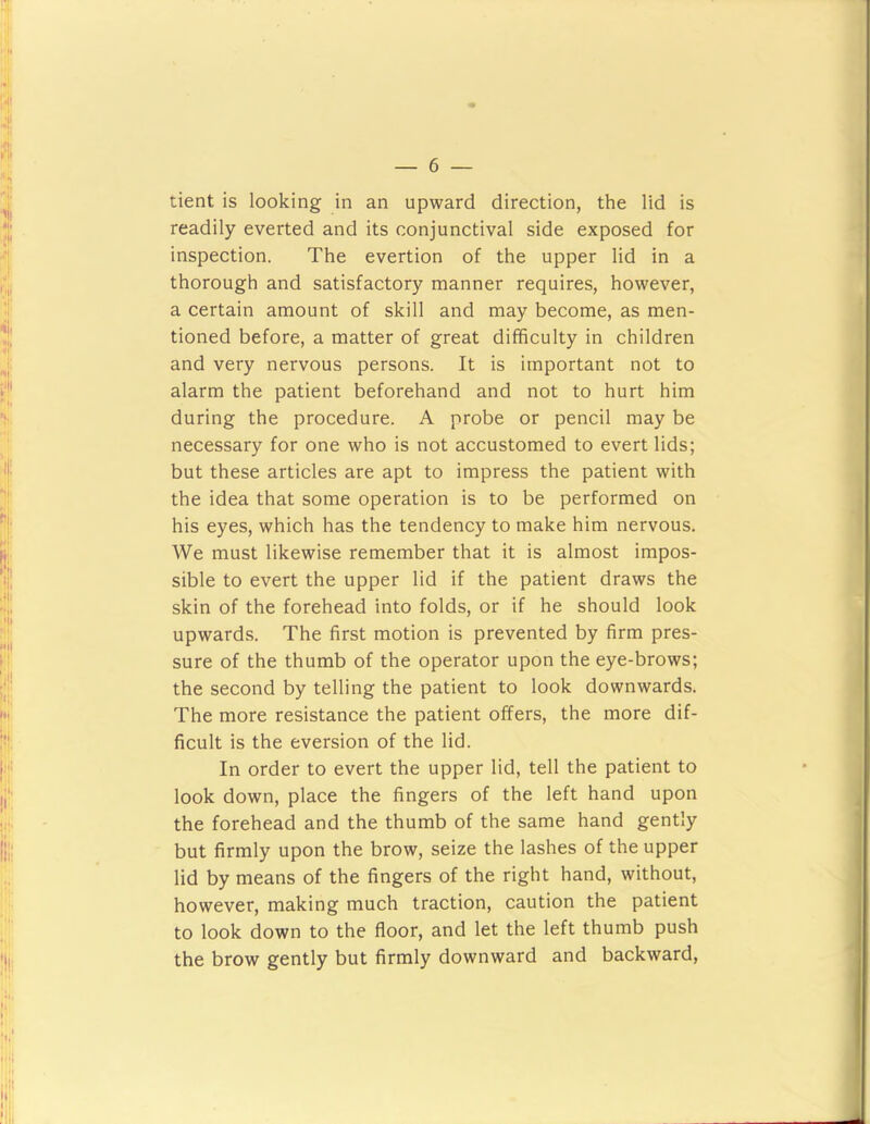 tient is looking in an upward direction, the lid is readily everted and its conjunctival side exposed for inspection. The evertion of the upper lid in a thorough and satisfactory manner requires, however, a certain amount of skill and may become, as men- tioned before, a matter of great difficulty in children and very nervous persons. It is important not to alarm the patient beforehand and not to hurt him during the procedure. A probe or pencil may be necessary for one who is not accustomed to evert lids; but these articles are apt to impress the patient with the idea that some operation is to be performed on his eyes, which has the tendency to make him nervous. We must likewise remember that it is almost impos- sible to evert the upper lid if the patient draws the skin of the forehead into folds, or if he should look upwards. The first motion is prevented by firm pres- sure of the thumb of the operator upon the eye-brows; the second by telling the patient to look downwards. The more resistance the patient offers, the more dif- ficult is the eversion of the lid. In order to evert the upper lid, tell the patient to look down, place the fingers of the left hand upon the forehead and the thumb of the same hand gently but firmly upon the brow, seize the lashes of the upper lid by means of the fingers of the right hand, without, however, making much traction, caution the patient to look down to the floor, and let the left thumb push the brow gently but firmly downward and backward.