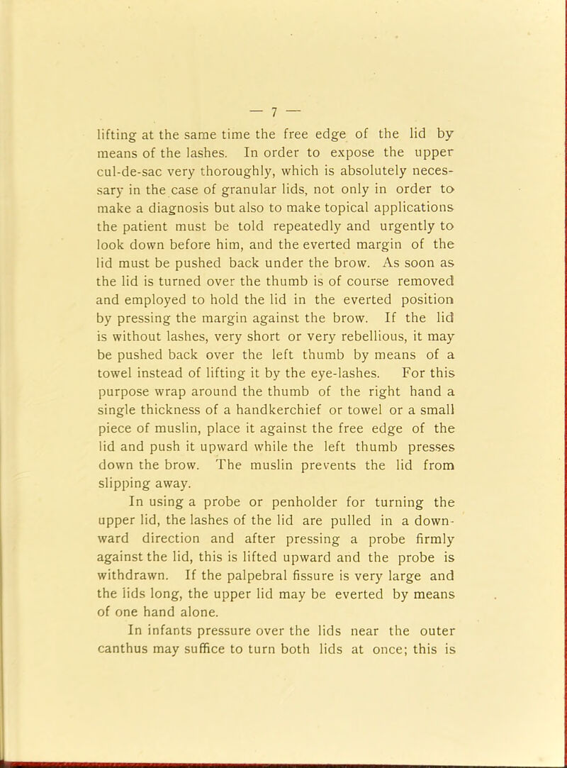 lifting at the same time the free edge of the lid by means of the lashes. In order to expose the upper cul-de-sac very thoroughly, which is absolutely neces- sary in the case of granular lids, not only in order tO' make a diagnosis but also to make topical applications the patient must be told repeatedly and urgently to look down before him, and the everted margin of the lid must be pushed back under the brow. As soon as the lid is turned over the thumb is of course removed and employed to hold the lid in the everted position by pressing the margin against the brow. If the lid is without lashes, very short or very rebellious, it may be pushed back over the left thumb by means of a towel instead of lifting it by the eye-lashes. For this purpose wrap around the thumb of the right hand a single thickness of a handkerchief or towel or a small piece of muslin, place it against the free edge of the lid and push it upward while the left thumb presses down the brow. The muslin prevents the lid from slipping away. In using a probe or penholder for turning the upper lid, the lashes of the lid are pulled in a down- ward direction and after pressing a probe firmly against the lid, this is lifted upward and the probe is withdrawn. If the palpebral fissure is very large and the lids long, the upper lid may be everted by means of one hand alone. In infants pressure over the lids near the outer canthus may suffice to turn both lids at once; this is