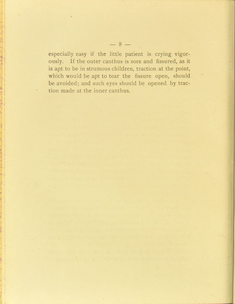 especially easy if the little patient is crying vigor- ously. If the outer canthus is sore and fissured, as it is apt to be in strumous children, traction at the point, which would be apt to tear the fissure open, should be avoided; and such eyes should be opened by trac- tion made at the inner canthus.