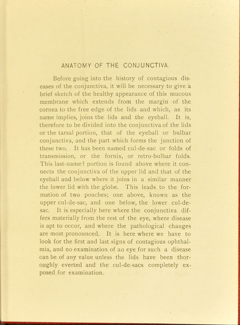 ANATOMY OF THE CONJUNCTIVA. Before going into the history of contagious dis- eases of the conjunctiva, it will be necessary to give a brief sketch of the healthy appearance of this mucous membrane which extends from the margin of the cornea to the free edge of the lids and which, as its name implies, joins the lids and the eyeball. It is, therefore to be divided into the conjunctiva of the lids or the tarsal portion, that of the eyeball or bulbar conjunctiva, and the part which forms the junction of these two. It has been named cul-de-sac or folds of transmission, or the fornix, or retro-bulbar folds. This last-name ! portion is found above where it con- nects the conjunctiva of the upper lid and that of the eyeball and below where it joins in a similar manner the lower lid with the globe. This leads to the for- mation of two pouches; one above, known as the upper cul-de-sac, and one below, the lower cul-de- sac. It is especially here where the conjunctiva dif- fers materially from the rest of the eye, where disease is apt to occur, and where the pathological changes are most pronounced. It is here where we have to look for the first and last signs of contagious ophthal- mia, and no examination of an eye for such a disease can be of any value unless the lids have been thor- oughly everted and the cul-de-sacs completely ex- posed for examination.