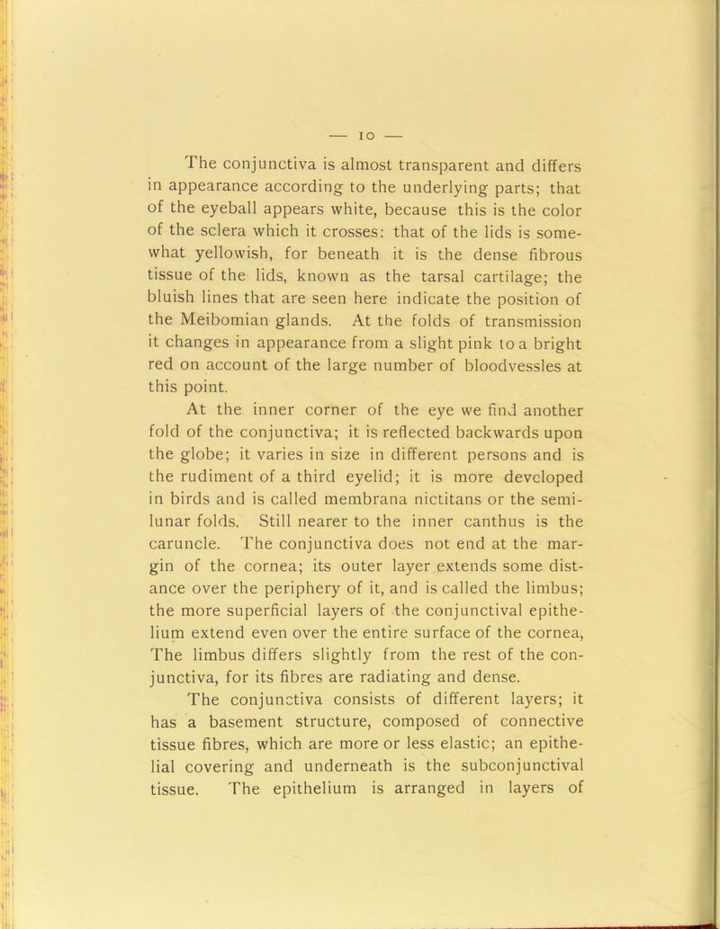 lO The conjunctiva is almost transparent and differs in appearance according to the underlying parts; that of the eyeball appears white, because this is the color of the sclera which it crosses: that of the lids is some- what yellowish, for beneath it is the dense fibrous tissue of the lids, known as the tarsal cartilage; the bluish lines that are seen here indicate the position of the Meibomian glands. At the folds of transmission it changes in appearance from a slight pink loa bright red on account of the large number of bloodvessles at this point. At the inner corner of the eye we find another fold of the conjunctiva; it is reflected backwards upon the globe; it varies in size in different persons and is the rudiment of a third eyelid; it is more developed in birds and is called membrana nictitans or the semi- lunar folds. Still nearer to the inner canthus is the caruncle. The conjunctiva does not end at the mar- gin of the cornea; its outer layer extends some dist- ance over the periphery of it, and is called the limbus; the more superficial layers of the conjunctival epithe- lium extend even over the entire surface of the cornea. The limbus differs slightly from the rest of the con- junctiva, for its fibres are radiating and dense. The conjunctiva consists of different layers; it has a basement structure, composed of connective tissue fibres, which are more or less elastic; an epithe- lial covering and underneath is the subconjunctival tissue. The epithelium is arranged in layers of