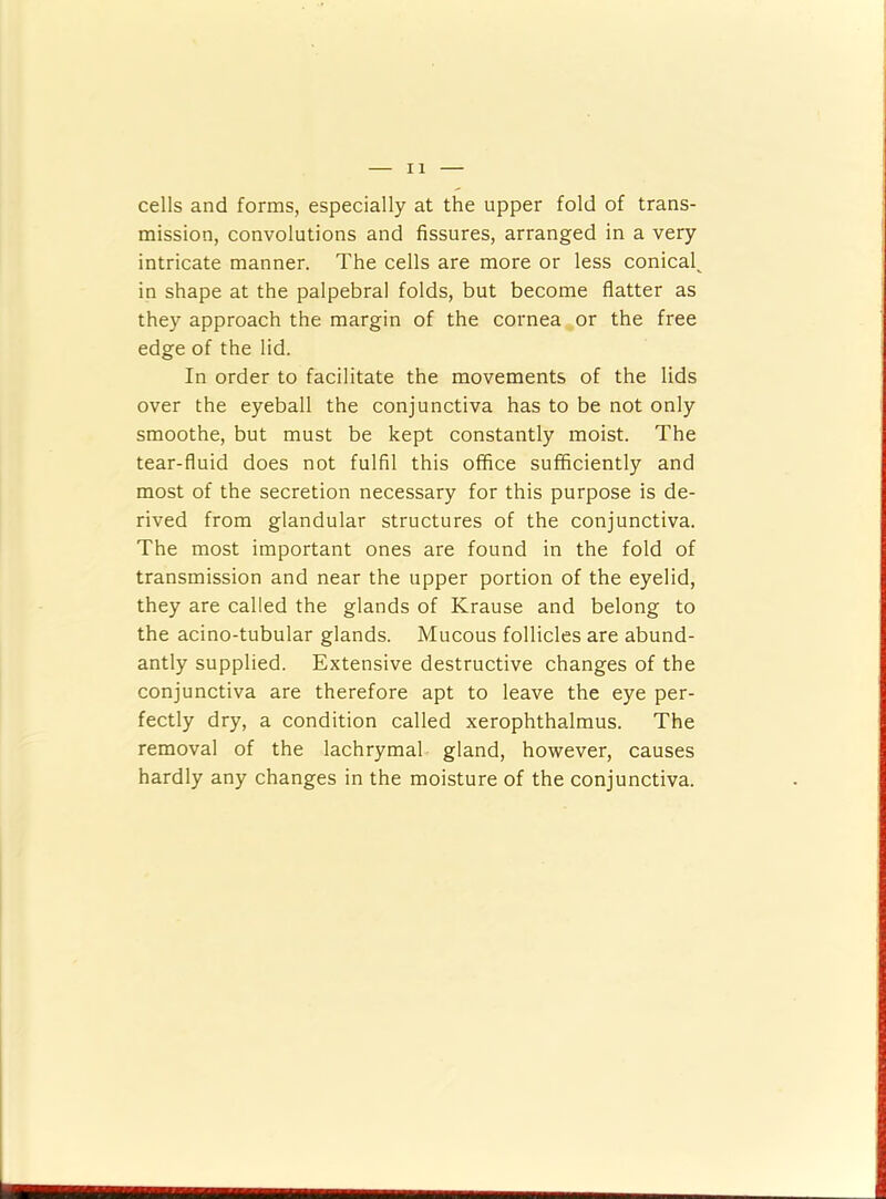cells and forms, especially at the upper fold of trans- mission, convolutions and fissures, arranged in a very intricate manner. The cells are more or less conical^ in shape at the palpebral folds, but become flatter as they approach the margin of the cornea or the free edge of the lid. In order to facilitate the movements of the lids over the eyeball the conjunctiva has to be not only smoothe, but must be kept constantly moist. The tear-fluid does not fulfil this office sufficiently and most of the secretion necessary for this purpose is de- rived from glandular structures of the conjunctiva. The most important ones are found in the fold of transmission and near the upper portion of the eyelid, they are called the glands of Krause and belong to the acino-tubular glands. Mucous follicles are abund- antly supplied. Extensive destructive changes of the conjunctiva are therefore apt to leave the eye per- fectly dry, a condition called xerophthalmus. The removal of the lachrymal gland, however, causes hardly any changes in the moisture of the conjunctiva.