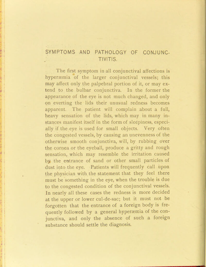 SYMPTOMS AND PATHOLOGY OF CONJUNC- TIVITIS. The first symptom in all conjunctival affections is hyperaemia of the larger conjunctival vessels; this may affect only the palpebral portion of it, or may ex- tend to the bulbar conjunctiva. In the former the appearance of the eye is not much changed, and only on everting the lids their unusual redness becomes apparent. The patient will complain about a full, heavy sensation of the lids, which may in many in- stances manifest itself in the form of sleepiness, especi- ally if the eye is used for small objects. Very often the congested vessels, by causing an unevenness of the otherwise smooth conjunctiva, will, by rubbing over the cornea or the eyeball, produce a gritty and rough sensation, which may resemble the irritation caused by the entrance of sand or other small particles of dust into the eye. Patients will frequently call upon the physician with the statement that they feel there must be something in the eye, when the trouble is due to the congested condition of the conjunctival vessels. In nearly all these cases the redness is more decided at the upper or lower cul-de-sac; but it must not be forgotten that the entrance of a foreign body is fre- quently followed by a general hypereemia of the con- junctiva, and only the absence of such a foreign substance should settle the diagnosis.