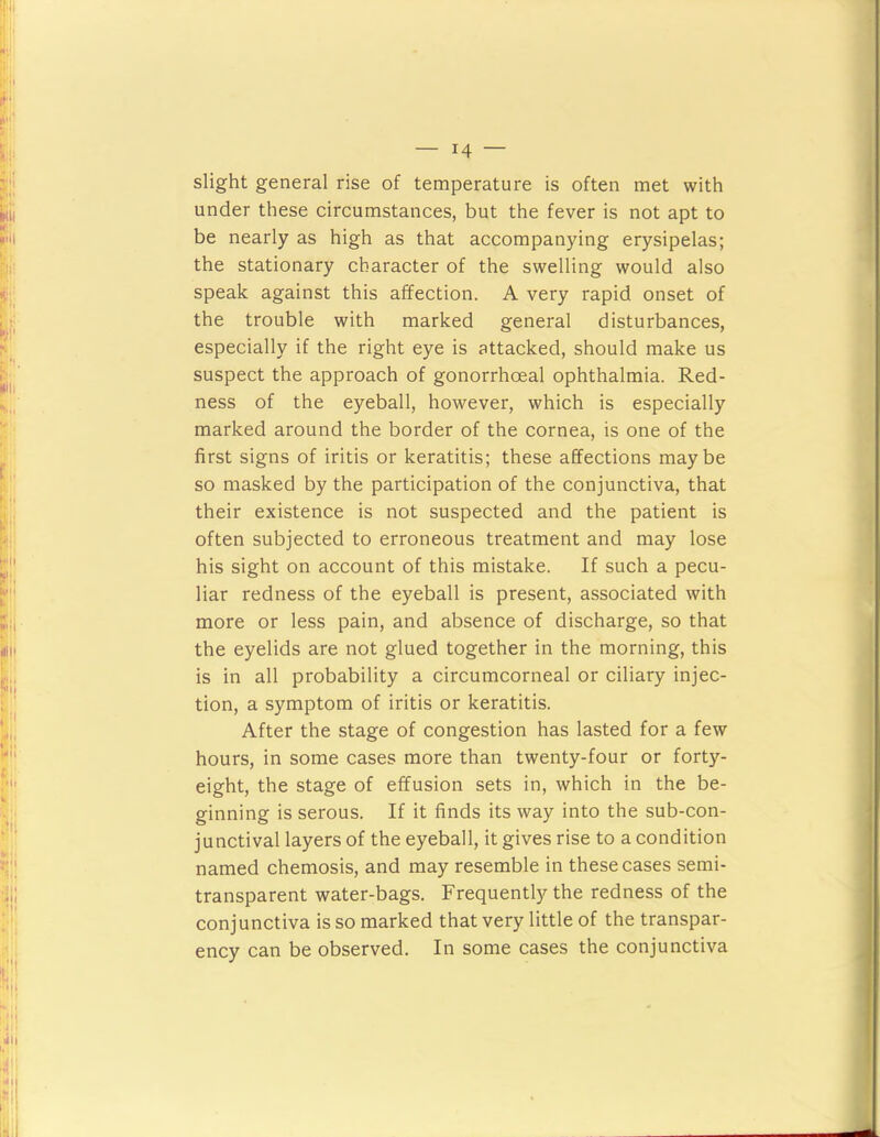 slight general rise of temperature is often met with under these circumstances, but the fever is not apt to be nearly as high as that accompanying erysipelas; the stationary character of the swelling would also speak against this affection. A very rapid onset of the trouble with marked general disturbances, especially if the right eye is attacked, should make us suspect the approach of gonorrhoeal ophthalmia. Red- ness of the eyeball, however, which is especially marked around the border of the cornea, is one of the first signs of iritis or keratitis; these affections maybe so masked by the participation of the conjunctiva, that their existence is not suspected and the patient is often subjected to erroneous treatment and may lose his sight on account of this mistake. If such a pecu- liar redness of the eyeball is present, associated with more or less pain, and absence of discharge, so that the eyelids are not glued together in the morning, this is in all probability a circumcorneal or ciliary injec- tion, a symptom of iritis or keratitis. After the stage of congestion has lasted for a few hours, in some cases more than twenty-four or forty- eight, the stage of effusion sets in, which in the be- ginning is serous. If it finds its way into the sub-con- junctival layers of the eyeball, it gives rise to a condition named chemosis, and may resemble in these cases semi- transparent water-bags. Frequently the redness of the conjunctiva is so marked that very little of the transpar- ency can be observed. In some cases the conjunctiva