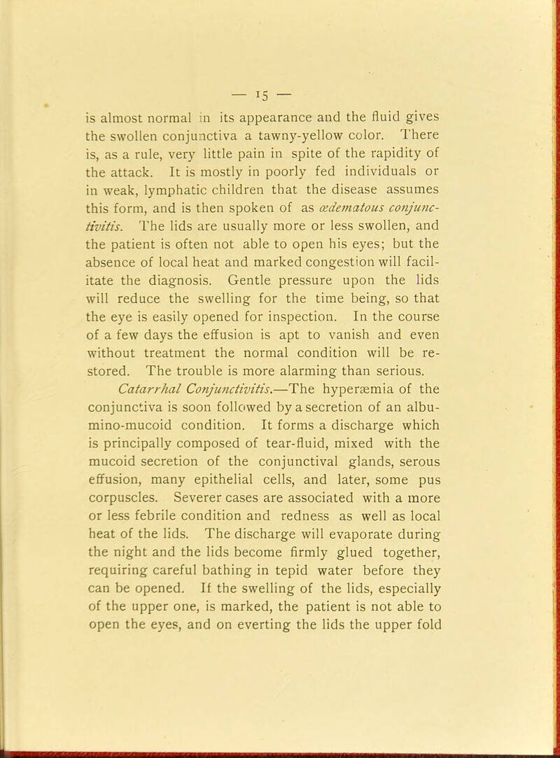 is almost normal in its appearance and the fluid gives the swollen conjunctiva a tawny-yellow color. There is, as a rule, very little pain in spite of the rapidity of the attack. It is mostly in poorly fed individuals or in weak, lymphatic children that the disease assumes this form, and is then spoken of as oedematous conjmic- tiviiis. The lids are usually more or less swollen, and the patient is often not able to open his eyes; but the absence of local heat and marked congestion will facil- itate the diagnosis. Gentle pressure upon the lids will reduce the swelling for the time being, so that the eye is easily opened for inspection. In the course of a few days the effusion is apt to vanish and even without treatment the normal condition will be re- stored. The trouble is more alarming than serious. Catarrhal Conjunctivitis.—The hypergemia of the conjunctiva is soon followed by a secretion of an albu- mino-mucoid condition. It forms a discharge which is principally composed of tear-fluid, mixed with the mucoid secretion of the conjunctival glands, serous effusion, many epithelial cells, and later, some pus corpuscles. Severer cases are associated with a more or less febrile condition and redness as well as local heat of the lids. The discharge will evaporate during the night and the lids become firmly glued together, requiring careful bathing in tepid water before they can be opened. If the swelling of the lids, especially of the upper one, is marked, the patient is not able to open the eyes, and on everting the lids the upper fold