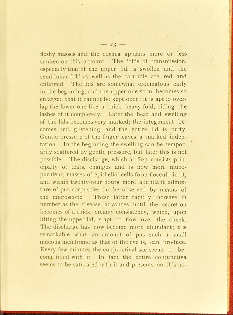fleshy masses and the cornea appears more or less sunken on this account. The folds of transmission, especially that of the upper lid, is swollen and the semi-lunar fold as well as the caruncle are red and enlarged. The lids are somewhat oedematous early in the beginning, and the upper one soon becomes so enlarged that it cannot be kept open; it is apt to over- lap the lower one like a thick heavy fold, hiding the lashes of it completely. Later the heat and swelling of the lids becomes very marked; the integument be- comes red, glistening, and the entire lid is puffy. Gentle pressure of the finger leaves a marked inden- tation. In the beginning the swelling can be tempor- arily scattered by gentle pressure, but later this is not possible. The discharge, which at first consists prin- cipally of tears, changes and is now more muco- purulent; masses of epithelial cells form flocculi in it, and within twenty-four hours more abundant admix- ture of pus corpuscles can be observed by means of the microscope. These latter rapidly increase in number as the disease advances until the secretion becomes of a thick, creamy consistency, which, upon lifting the upper lid, is apt to flow over the cheek. The discharge has now become more abundant; it is remarkable what an amount of pus such a small mucous membrane as that of the eye is, can produce. Every few minutes the conjunctival sac seems to be- come filled with it. In fact the entire conjunctiva seems to be saturated with it and presents on this ac-