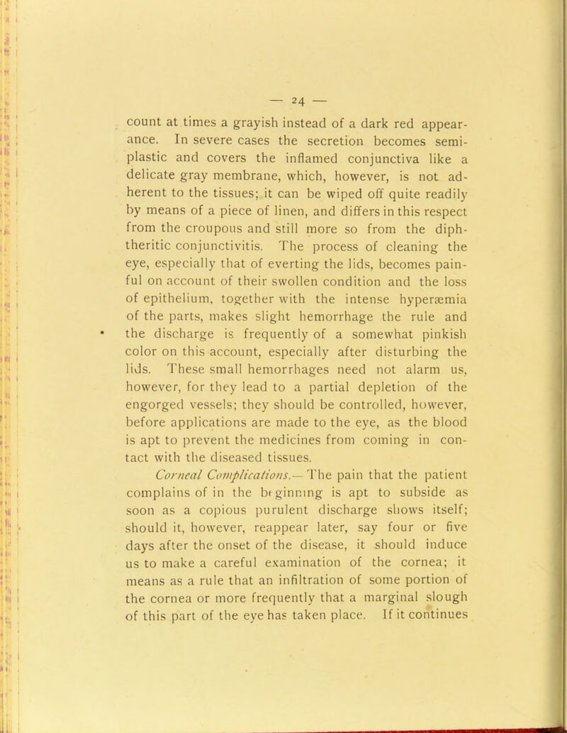 count at times a grayish instead of a dark red appear- ance. In severe cases the secretion becomes semi- plastic and covers the inflamed conjunctiva like a delicate gray membrane, which, however, is not ad- herent to the tissues; it can be wiped off quite readily by means of a piece of linen, and differs in this respect from the croupous and still more so from the diph- theritic conjunctivitis. The process of cleaning the eye, especially that of everting the lids, becomes pain- ful on account of their swollen condition and the loss of epithelium, together with the intense hyperaemia of the parts, makes slight hemorrhage the rule and • the discharge is frequently of a somewhat pinkish color on this account, especially after disturbing the lids. These small hemorrhages need not alarm us, however, for they lead to a partial depletion of the engorged vessels; they should be controlled, however, before applications are made to the eye, as the blood is apt to prevent the medicines from coming in con- tact with the diseased tissues. Corneal CoinpHcaiions.— '\\\^ pain that the patient complains of in the bf ginning is apt to subside as soon as a copious purulent discharge shows itself; should it, however, reappear later, say four or five days after the onset of the disease, it should induce us to make a careful examination of the cornea; it means as a rule that an infiltration of some portion of the cornea or more frequently that a marginal slough of this part of the eye has taken place. If it continues