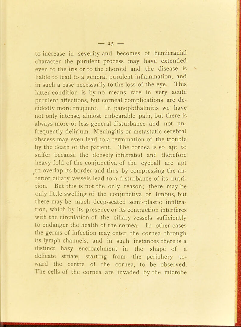 to increase in severity and becomes of hemicranial character the purulent process may have extended even to the iris or to the choroid and the disease is liable to lead to a general purulent inflammation, and in such a case necessarily to the loss of the eye. This latter condition is by no means rare in very acute purulent affections, but corneal complications are de- cidedly more frequent. In panophthalmitis we have not only intense, almost unbearable pain, but there is always more or less general disturbance and not un- frequently delirium. Meningitis or metastatic cerebral abscess may even lead to a termination of the trouble by the death of the patient. The cornea is so apt to suffer because the densely infiltrated and therefore heavy fold of the conjunctiva of the eyeball are apt ^to overlap its border and thus by compressing the an- terior ciliary vessels lead to a disturbance of its nutri- tion. But this is not the only reason; there may be only little swelling of the conjunctiva or limbus, but there may be much deep-seated semi-plastic infiltra- tion, which by its presence or its contraction interferes with the circulation of the ciliary vessels sufficiently to endanger the health of the cornea. In other cases the germs of infection may enter the cornea through its lymph channels, and in such instances there is a distinct hazy encroachment in the shape of a delicate striaae, starting from the periphery to- ward the centre of the cornea, to be observed. The cells of the cornea are invaded by the microbe