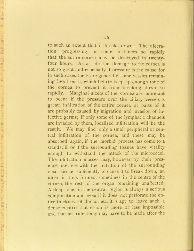 to such an extent that it breaks down. The ulcera- tion progressing in some instances so rapidly that the entire cornea may be destroyed in twenty- four hours. As a rule the damage to the cornea is not so great and especially if pressure is the cause, for in such cases there are generally some vessles remain- ing free from it, which help to keep up enough tone of the cornea to prevent it from breaking down so rapidly. Marginal ulcers of the cornea are more apt to occur if the pressure over the ciliary vessels is great; infiltration of the entire cornea or parts of it are probably caused by migration and invasion of in- fective germs; if only some of the lymphatic channels are invaded by them, localized infiltration will be the result. We may find only a small peripheral or cen- tral infiltration of the cornea, and these may be absorbed again, if the morbid process has come to a standstill, or if the surrounding tissues have vitality enough to withstand the attack of the micrococci. The infiltration masses may, however, by their pres- ence interfere with the nutrition of the surrounding clear tissue sufficiently to cause it to break down, an ulcer is thus formed, sometimes in the centre of the cornea, the rest of the organ remaining unaffected. A deep ulcer in the central region is always a serious complication and even if it does not perforate the en- tire thickness of the cornea, it is apt to leave such a dense cicatrix that vision is more or less impossible and that an iridectomy may have to be made after the