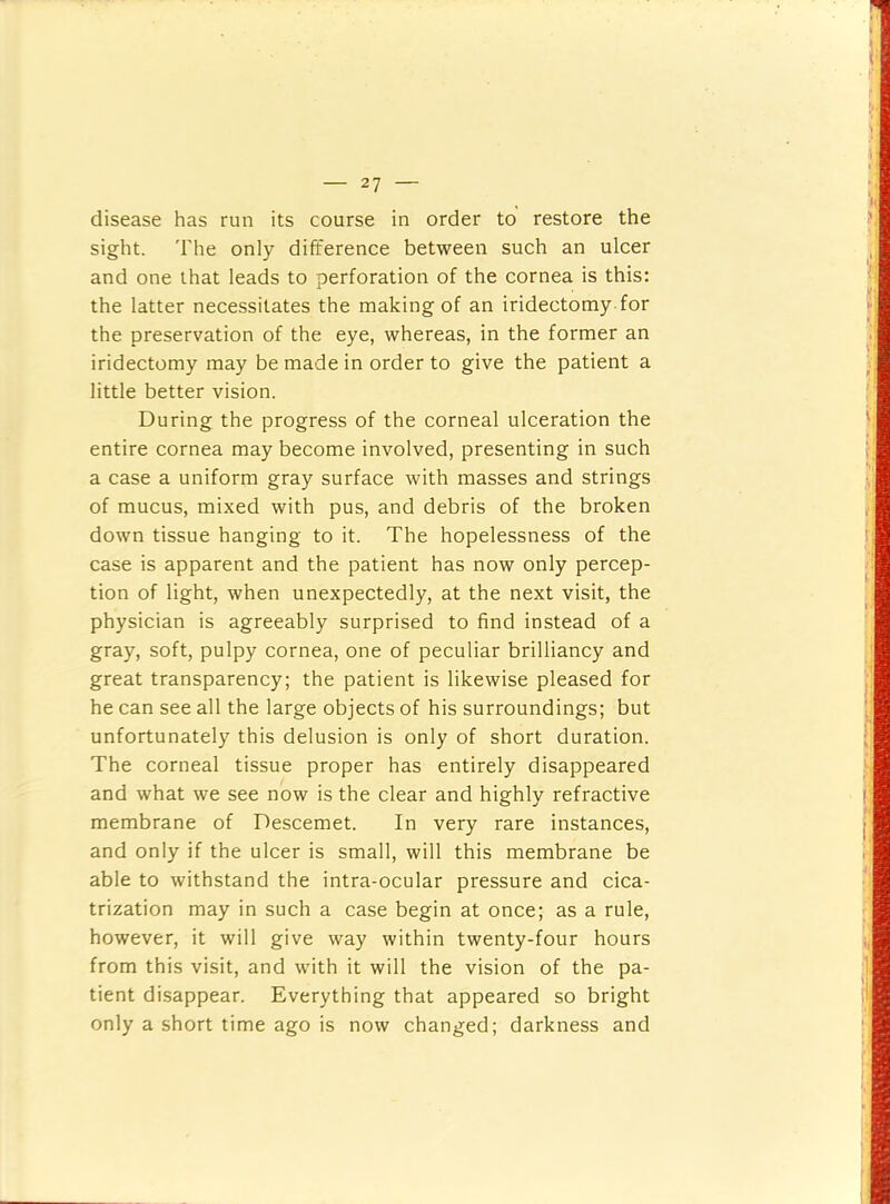 disease has run its course in order to restore the sight. The only difference between such an ulcer and one that leads to perforation of the cornea is this: the latter necessitates the making of an iridectomy for the preservation of the eye, whereas, in the former an iridectomy may be made in order to give the patient a little better vision. During the progress of the corneal ulceration the entire cornea may become involved, presenting in such a case a uniform gray surface with masses and strings of mucus, mixed with pus, and debris of the broken down tissue hanging to it. The hopelessness of the case is apparent and the patient has now only percep- tion of light, when unexpectedly, at the next visit, the physician is agreeably surprised to find instead of a gray, soft, pulpy cornea, one of peculiar brilliancy and great transparency; the patient is likewise pleased for he can see all the large objects of his surroundings; but unfortunately this delusion is only of short duration. The corneal tissue proper has entirely disappeared and what we see now is the clear and highly refractive membrane of Descemet. In very rare instances, and only if the ulcer is small, will this membrane be able to withstand the intra-ocular pressure and cica- trization may in such a case begin at once; as a rule, however, it will give way within twenty-four hours from this visit, and with it will the vision of the pa- tient disappear. Everything that appeared so bright only a short time ago is now changed; darkness and