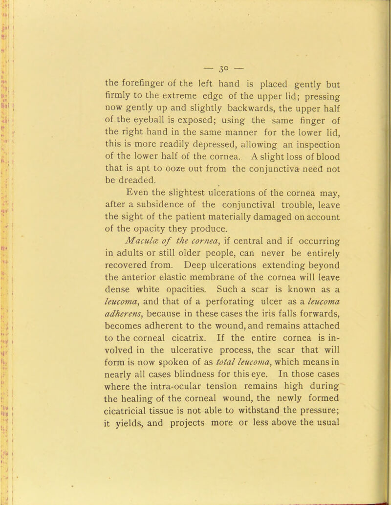 the forefinger of the left hand is placed gently but firmly to the extreme edge of the upper lid; pressing now gently up and slightly backwards, the upper half of the eyeball is exposed; using the same finger of the right hand in the same manner for the lower lid, this is more readily depressed, allowing an inspection of the lower half of the cornea. A slight loss of blood that is apt to ooze out from the conjunctiva need not be dreaded. Even the slightest ulcerations of the cornea may, after a subsidence of the conjunctival trouble, leave the sight of the patient materially damaged on account of the opacity they produce. MaculcR of the cornea, if central and if occurring in adults or still older people, can never be entirely recovered from. Deep ulcerations extending beyond the anterior elastic membrane of the cornea will leave dense white opacities. Such a scar is known as a leucoma, and that of a perforating ulcer as a leucoma adherens, because in these cases the iris falls forwards, becomes adherent to the wound, and remains attached to the corneal cicatrix. If the entire cornea is in- volved in the ulcerative process, the scar that will form is now spoken of as total leucoma, which means in nearly all cases blindness for this eye. In those cases where the intra-ocular tension remains high during the healing of the corneal wound, the newly formed cicatricial tissue is not able to withstand the pressure; it yields, and projects more or less above the usual