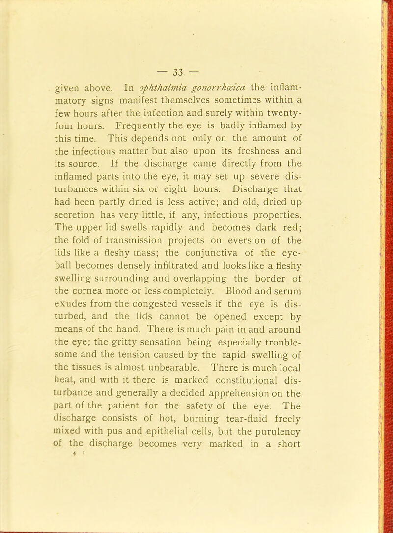 given above. In ophthalmia go/iorrhceica the inflam- matory signs manifest themselves sometimes within a few hours after the infection and surely within twenty- four hours. Frequently the eye is badly inflamed by this time. This depends not only on the amount of the infectious matter but also upon its freshness and its source. If the discharge came directly from the inflamed parts into the eye, it may set up severe dis- turbances within six or eight hours. Discharge that had been partly dried is less active; and old, dried up secretion has very little, if any, infectious properties. The upper lid swells rapidly and becomes dark red; the fold of transmission projects on eversion of the lids like a fleshy mass; the conjunctiva of the eye- ball becomes densely infiltrated and looks like a fleshy swelling surrounding and overlapping the border of the cornea more or less completely. Blood and serum exudes from the congested vessels if the eye is dis- turbed, and the lids cannot be opened except by means of the hand. There is much pain in and around the eye; the gritty sensation being especially trouble- some and the tension caused by the rapid swelling of the tissues is almost unbearable. There is much local heat, and with it there is marked constitutional dis- turbance and generally a decided apprehension on the part of the patient for the safety of the eye. The discharge consists of hot, burning tear-fluid freely mixed with pus and epithelial cells, but the purulency of the discharge becomes very marked in a short 4 I