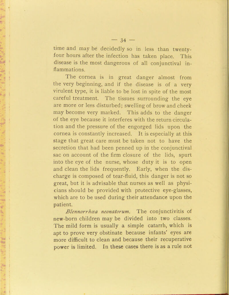 time and may be decidedly so in less than twenty- four hours after the infection has taken place. This disease is the most dangerous of all conjunctival in- flammations. The cornea is in great danger almost from the very beginning, and if the disease is of a very virulent type, it is liable to be lost in spite of the most careful treatment. The tissues surrounding the eye are more or less disturbed; swelling of brow and cheek may become very marked. This adds to the danger of the eye because it interferes with the return circula- tion and the pressure of the engorged lids upon the cornea is constantly increased. It is especially at this stage that great care must be taken not to have the secretion that had been penned up in the conjunctival sac on account of the firm closure of the lids, spurt into the eye of the nurse, whose duty it is to open and clean the lids frequently. Early, when the dis- charge is composed of tear-fluid, this danger is not so great, but it is advisable that nurses as well as physi- cians should be provided with protective eye-glasses, which are to be used during their attendance upon the patient. Bletinorrhoea neonatorum. The conjunctivitis of new-born children may be divided into two classes. The mild form is usually a simple catarrh, which is apt to prove very obstinate because infants’ eyes are more difficult to clean and because their recuperative power is limited. In these cases there is as a rule not