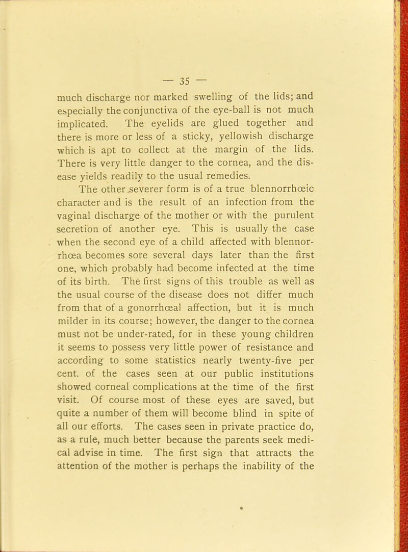 much discharge nor marked swelling of the lids; and espeeially the eonjunetiva of the eye-ball is not muoh implicated. The eyelids are glued together and there is more or less of a sticky, yellowish discharge which is apt to collect at the margin of the lids. There is very little danger to the cornea, and the dis- ease yields readily to the usual remedies. The other .severer form is of a true blennorrhoeic character and is the result of an infection from the vaginal discharge of the mother or with the purulent secretion of another eye. This is usually the case when the second eye of a child affected with blennor- rhoea becomes sore several days later than the first one, which probably had become infected at the time of its birth. The first signs of this trouble as well as the usual course of the disease does not differ much from that of a gonorrhoeal affection, but it is much milder in its course; however, the danger to the cornea must not be under-rated, for in these young children it seems to possess very little power of resistance and according to some statistics nearly twenty-five per cent, of the cases seen at our public institutions showed corneal complications at the time of the first visit. Of course most of these eyes are saved, but quite a number of them will become blind in spite of all our efforts. The cases seen in private practice do, as a rule, much better because the parents seek medi- cal advise in time. The first sign that attracts the attention of the mother is perhaps the inability of the