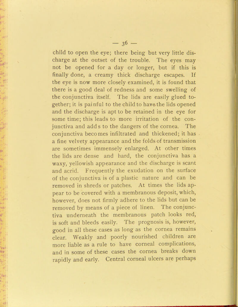 child to open the eye; there being but very little dis- charge at the outset of the trouble. The eyes may not be opened for a day or longer, but if this is finally done, a creamy thick discharge escapes. If the eye is now more closely examined, it is found that there is a good deal of redness and some swelling of the conjunctiva itself. The lids are easily glued to- gether; it is painful to the child to have the lids opened and the discharge is apt to be retained in the eye for some time; this leads to more irritation of the con- junctiva and adds to the dangers of the cornea. The conjunctiva becomes infiltrated and thickened; it has a fine velvety appearance and the folds of transmission are sometimes immensely enlarged. At other times the lids are dense and hard, the conjunctiva has a waxy, yellowish appearance and the discharge is scant and acrid. Frequently the exudation on the surface of the conjunctiva is of a plastic nature and can be removed in shreds or patches. At times the lids ap- pear to be covered with a membranous deposit, which, however, does not firmly adhere to the lids but can be removed by means of a piece of linen. The conjunc- tiva underneath the membranous patch looks red, is soft and bleeds easily. The prognosis is, however, good in all these cases as long as the cornea remains clear. Weakly and poorly nourished children are more liable as a rule to have corneal complications, and in some of these cases the cornea breaks down rapidly and early. Central corneal ulcers are perhaps