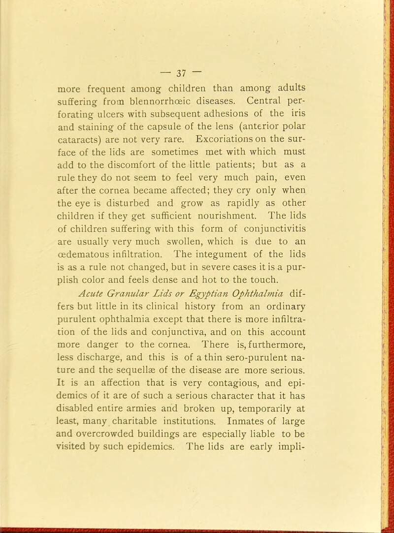 more frequent among children than among adults suffering from blennorrhoeic diseases. Central per- forating ulcers with subsequent adhesions of the iris and staining of the capsule of the lens (anterior polar cataracts) are not very rare. Excoriations on the sur- face of the lids are sometimes met with which must add to the discomfort of the little patients; but as a rule they do not seem to feel very much pain, even after the cornea became affected; they cry only when the eye is disturbed and grow as rapidly as other children if they get sufficient nourishment. The lids of children suffering with this form of conjunctivitis are usually very much swollen, which is due to an oedematous infiltration. The integument of the lids is as a rule not changed, but in severe cases it is a pur- plish color and feels dense and hot to the touch. Acute Granular Lids or Egyptian Ophthalmia dif- fers but little in its clinical history from an ordinary purulent ophthalmia except that there is more infiltra- tion of the lids and conjunctiva, and on this account more danger to the cornea. There is, furthermore, less discharge, and this is of a thin sero-purulent na- ture and the sequellse of the disease are more serious. It is an affection that is very contagious, and epi- demics of it are of such a serious character that it has disabled entire armies and broken up, temporarily at least, many charitable institutions. Inmates of large and overcrowded buildings are especially liable to be visited by such epidemics. The lids are early impli-