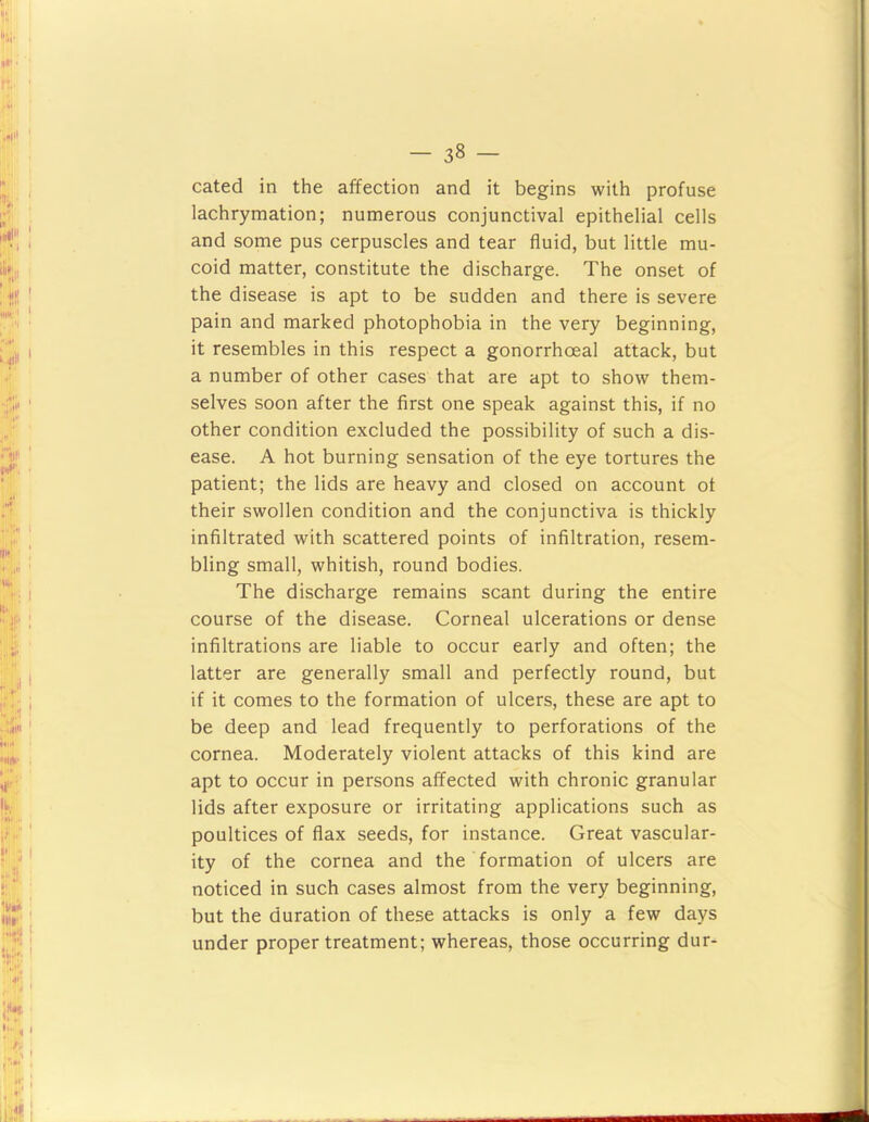 cated in the affection and it begins with profuse lachrymation; numerous conjunctival epithelial cells and some pus cerpuscles and tear fluid, but little mu- coid matter, constitute the discharge. The onset of the disease is apt to be sudden and there is severe pain and marked photophobia in the very beginning, it resembles in this respect a gonorrhoeal attack, but a number of other cases that are apt to show them- selves soon after the first one speak against this, if no other condition excluded the possibility of such a dis- ease. A hot burning sensation of the eye tortures the patient; the lids are heavy and closed on account of their swollen condition and the conjunctiva is thickly infiltrated with scattered points of infiltration, resem- bling small, whitish, round bodies. The discharge remains scant during the entire course of the disease. Corneal ulcerations or dense infiltrations are liable to occur early and often; the latter are generally small and perfectly round, but if it comes to the formation of ulcers, these are apt to be deep and lead frequently to perforations of the cornea. Moderately violent attacks of this kind are apt to occur in persons affected with chronic granular lids after exposure or irritating applications such as poultices of flax seeds, for instance. Great vascular- ity of the cornea and the formation of ulcers are noticed in such cases almost from the very beginning, but the duration of these attacks is only a few days under proper treatment; whereas, those occurring dur-