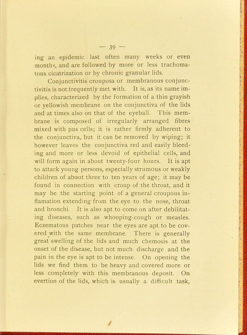 ing an epidemic last often many weeks or even months, and are followed by more or less trachoma- tous cicatrization or by chronic granular lids. Conjunctivitis crouposa or membranous conjunc- tivitis is not frequently met with. It is, as its name im- plies, characterized by the formation of a thin grayish or yellowish membrane on the conjunctiva of the lids and at times also on that of the eyeball. This mem- brane is composed of irregularly arranged fibres mixed with pus cells; it is rather firmly adherent to the conjunctiva, but it can be removed by wiping; it however leaves the conjunctiva red and easily bleed- ing and more or less devoid of epithelial cells, and will form again in about twenty-four hours. It is apt to attack young persons, especially strumous or weakly children of about three to ten years of age; it may be found in connection with croup of the throat, and it may be the starting point of a general croupous in- flamation extending from the eye to the nose, throat and bronchi. It is also apt to come on after debilitat- ing diseases, such as whooping-cough or measles. Eczematous patches near the eyes are apt to be cov- ered _with the same membrane. There is generally great swelling of the lids and much chemosis at the onset of the disease, but not much discharge and the pain in the eye is apt to be intense. On opening the lids we find them to be heavy and covered more or less completely with this membranous deposit. On evertion of the lids, which is usually a difficult task. /