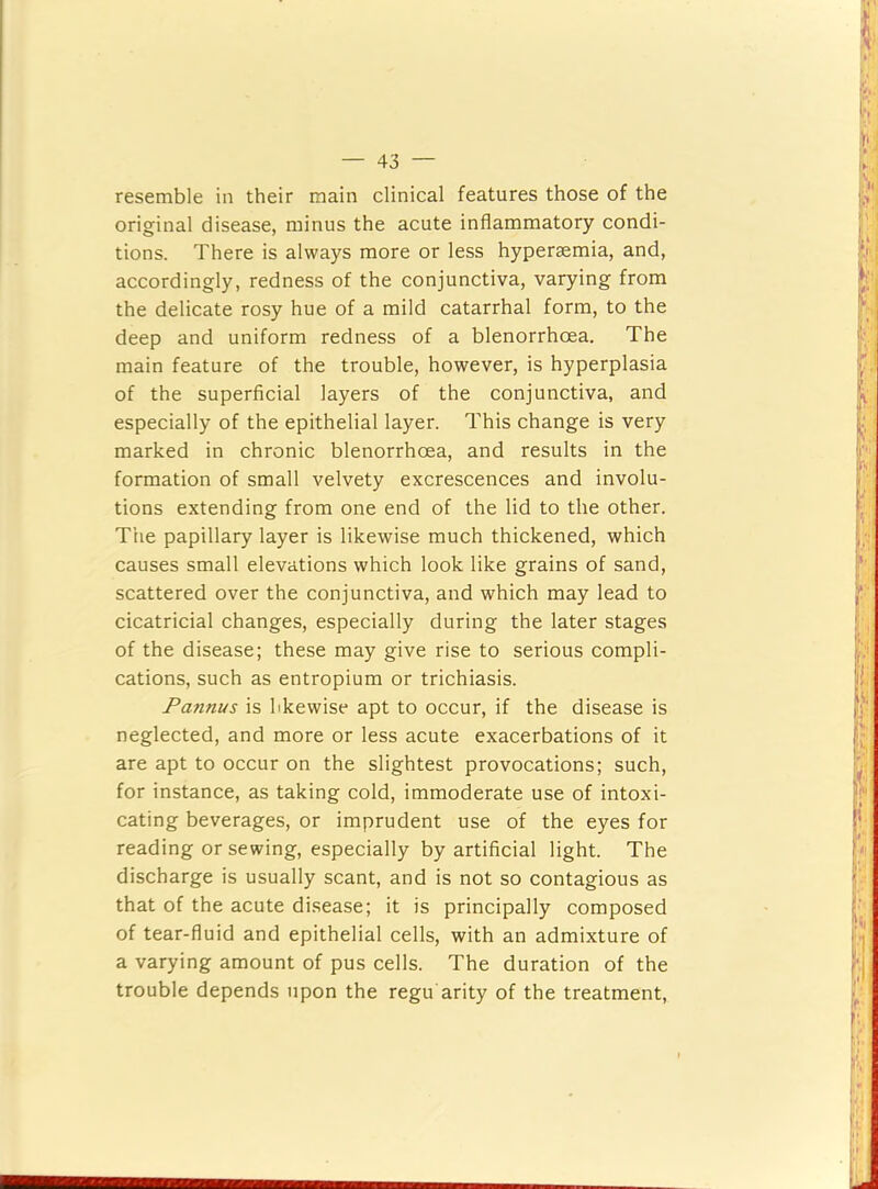 resemble in their main clinical features those of the original disease, minus the acute inflammatory condi- tions. There is always more or less hypersemia, and, accordingly, redness of the conjunctiva, varying from the delicate rosy hue of a mild catarrhal form, to the deep and uniform redness of a blenorrhoea. The main feature of the trouble, however, is hyperplasia of the superficial layers of the conjunctiva, and especially of the epithelial layer. This change is very marked in chronic blenorrhoea, and results in the formation of small velvety excrescences and involu- tions extending from one end of the lid to the other. The papillary layer is likewise much thickened, which causes small elevations which look like grains of sand, scattered over the conjunctiva, and which may lead to cicatricial changes, especially during the later stages of the disease; these may give rise to serious compli- cations, such as entropium or trichiasis. Pannus is likewise apt to occur, if the disease is neglected, and more or less acute exacerbations of it are apt to occur on the slightest provocations; such, for instance, as taking cold, immoderate use of intoxi- cating beverages, or imprudent use of the eyes for reading or sewing, especially by artificial light. The discharge is usually scant, and is not so contagious as that of the acute disease; it is principally composed of tear-fluid and epithelial cells, with an admixture of a varying amount of pus cells. The duration of the trouble depends upon the regu arity of the treatment.